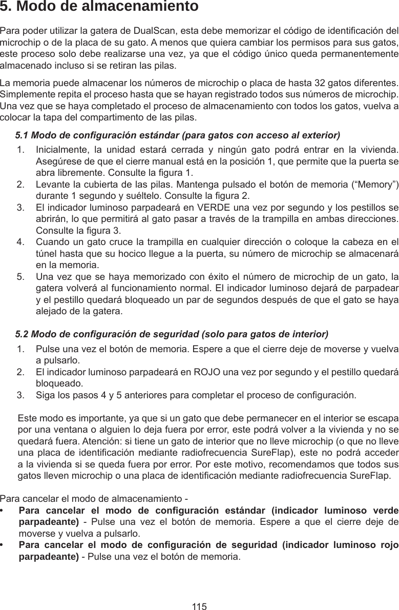 1155. Modo de almacenamientoPara poder utilizar la gatera de DualScan, esta debe memorizar el código de identicación del microchip o de la placa de su gato. A menos que quiera cambiar los permisos para sus gatos, este proceso solo debe realizarse una vez, ya que el código único queda permanentemente almacenado incluso si se retiran las pilas. La memoria puede almacenar los números de microchip o placa de hasta 32 gatos diferentes. Simplemente repita el proceso hasta que se hayan registrado todos sus números de microchip. Una vez que se haya completado el proceso de almacenamiento con todos los gatos, vuelva a colocar la tapa del compartimento de las pilas.5.1 Modo de conguración estándar (para gatos con acceso al exterior)1.  Inicialmente,  la  unidad  estará  cerrada  y  ningún  gato  podrá  entrar  en  la  vivienda. Asegúrese de que el cierre manual está en la posición 1, que permite que la puerta se abra libremente. Consulte la gura 1. 2.  Levante la cubierta de las pilas. Mantenga pulsado el botón de memoria (“Memory”) durante 1 segundo y suéltelo. Consulte la gura 2. 3.  El indicador luminoso parpadeará en VERDE una vez por segundo y los pestillos se abrirán, lo que permitirá al gato pasar a través de la trampilla en ambas direcciones. Consulte la gura 3. 4.  Cuando un gato cruce la trampilla en cualquier dirección o coloque la cabeza en el túnel hasta que su hocico llegue a la puerta, su número de microchip se almacenará en la memoria.5.  Una vez que se haya memorizado con éxito el número de microchip de un gato, la gatera volverá al funcionamiento normal. El indicador luminoso dejará de parpadear y el pestillo quedará bloqueado un par de segundos después de que el gato se haya alejado de la gatera.5.2 Modo de conguración de seguridad (solo para gatos de interior)1.  Pulse una vez el botón de memoria. Espere a que el cierre deje de moverse y vuelva a pulsarlo.2.  El indicador luminoso parpadeará en ROJO una vez por segundo y el pestillo quedará bloqueado.3.  Siga los pasos 4 y 5 anteriores para completar el proceso de conguración.Este modo es importante, ya que si un gato que debe permanecer en el interior se escapa por una ventana o alguien lo deja fuera por error, este podrá volver a la vivienda y no se quedará fuera. Atención: si tiene un gato de interior que no lleve microchip (o que no lleve una placa de identicación  mediante radiofrecuencia SureFlap), este  no podrá acceder a la vivienda si se queda fuera por error. Por este motivo, recomendamos que todos sus gatos lleven microchip o una placa de identicación mediante radiofrecuencia SureFlap.Para cancelar el modo de almacenamiento -• Para cancelar el modo de conguración estándar (indicador luminoso verdeparpadeante)  -  Pulse  una  vez  el  botón  de  memoria.  Espere  a  que  el  cierre  deje  de moverse y vuelva a pulsarlo.• Para cancelar el modo de conguración de seguridad (indicador luminoso rojoparpadeante) - Pulse una vez el botón de memoria.