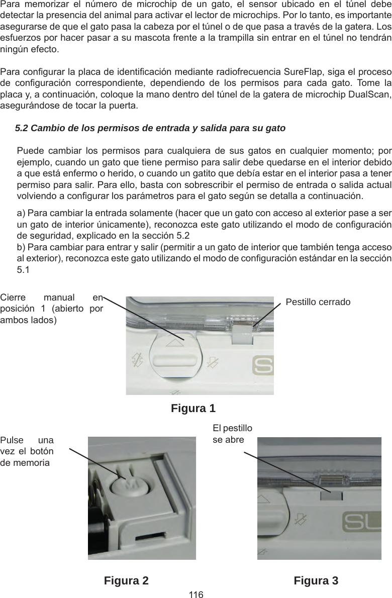 116Cierre  manual  en posición  1  (abierto  por ambos lados)Pestillo cerradoPulse una vez  el  botón de memoriaEl pestillo se abreFigura 1Figura 2 Figura 3Para  memorizar  el  número  de  microchip  de  un  gato,  el  sensor  ubicado  en  el  túnel  debe detectar la presencia del animal para activar el lector de microchips. Por lo tanto, es importante asegurarse de que el gato pasa la cabeza por el túnel o de que pasa a través de la gatera. Los esfuerzos por hacer pasar a su mascota frente a la trampilla sin entrar en el túnel no tendrán ningún efecto.Para congurar la placa de identicación mediante radiofrecuencia SureFlap, siga el proceso de  conguración  correspondiente,  dependiendo  de  los  permisos  para  cada  gato.  Tome  la placa y, a continuación, coloque la mano dentro del túnel de la gatera de microchip DualScan, asegurándose de tocar la puerta.5.2 Cambio de los permisos de entrada y salida para su gatoPuede  cambiar  los  permisos  para  cualquiera  de  sus  gatos  en  cualquier  momento;  por ejemplo, cuando un gato que tiene permiso para salir debe quedarse en el interior debido a que está enfermo o herido, o cuando un gatito que debía estar en el interior pasa a tener permiso para salir. Para ello, basta con sobrescribir el permiso de entrada o salida actual volviendo a congurar los parámetros para el gato según se detalla a continuación.a) Para cambiar la entrada solamente (hacer que un gato con acceso al exterior pase a ser un gato de interior únicamente), reconozca este gato utilizando el modo de conguración de seguridad, explicado en la sección 5.2b) Para cambiar para entrar y salir (permitir a un gato de interior que también tenga acceso al exterior), reconozca este gato utilizando el modo de conguración estándar en la sección 5.1