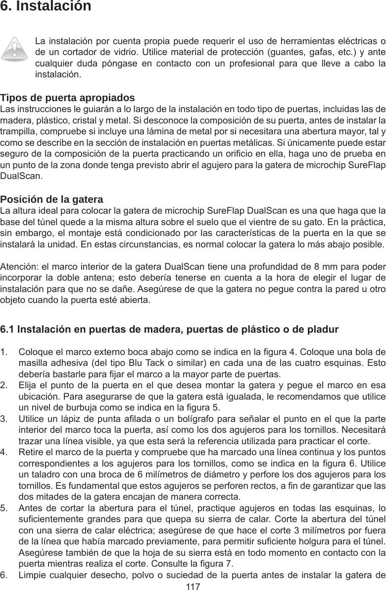 1176. InstalaciónLa instalación por cuenta propia puede requerir el uso de herramientas eléctricas o de un cortador de vidrio. Utilice material de protección (guantes, gafas, etc.) y ante cualquier  duda  póngase  en  contacto  con  un  profesional  para  que  lleve  a  cabo  la instalación.Tipos de puerta apropiadosLas instrucciones le guiarán a lo largo de la instalación en todo tipo de puertas, incluidas las de madera, plástico, cristal y metal. Si desconoce la composición de su puerta, antes de instalar la trampilla, compruebe si incluye una lámina de metal por si necesitara una abertura mayor, tal y como se describe en la sección de instalación en puertas metálicas. Si únicamente puede estar seguro de la composición de la puerta practicando un oricio en ella, haga uno de prueba en un punto de la zona donde tenga previsto abrir el agujero para la gatera de microchip SureFlap DualScan. Posición de la gateraLa altura ideal para colocar la gatera de microchip SureFlap DualScan es una que haga que la base del túnel quede a la misma altura sobre el suelo que el vientre de su gato. En la práctica, sin embargo, el montaje está condicionado por las características de la puerta en la que se instalará la unidad. En estas circunstancias, es normal colocar la gatera lo más abajo posible.Atención: el marco interior de la gatera DualScan tiene una profundidad de 8 mm para poder incorporar  la  doble  antena;  esto  debería  tenerse  en  cuenta  a  la  hora  de  elegir  el  lugar  de instalación para que no se dañe. Asegúrese de que la gatera no pegue contra la pared u otro objeto cuando la puerta esté abierta.6.1Instalaciónenpuertasdemadera,puertasdeplásticoodepladur1.  Coloque el marco externo boca abajo como se indica en la gura 4. Coloque una bola de masilla adhesiva (del tipo Blu Tack o similar) en cada una de las cuatro esquinas. Esto debería bastarle para jar el marco a la mayor parte de puertas. 2.  Elija el punto de la puerta en el que desea montar la  gatera  y  pegue el marco en esa ubicación. Para asegurarse de que la gatera está igualada, le recomendamos que utilice un nivel de burbuja como se indica en la gura 5. 3.  Utilice un lápiz de punta alada o un bolígrafo para señalar el punto en el que la parte interior del marco toca la puerta, así como los dos agujeros para los tornillos. Necesitará trazar una línea visible, ya que esta será la referencia utilizada para practicar el corte.4.  Retire el marco de la puerta y compruebe que ha marcado una línea continua y los puntos correspondientes a los agujeros para los tornillos, como se indica en la gura 6. Utilice un taladro con una broca de 6 milímetros de diámetro y perfore los dos agujeros para los tornillos. Es fundamental que estos agujeros se perforen rectos, a n de garantizar que las dos mitades de la gatera encajan de manera correcta.5.  Antes de  cortar  la abertura  para  el  túnel,  practique  agujeros  en  todas  las  esquinas, lo sucientemente grandes para que quepa su sierra de calar. Corte la abertura del túnel con una sierra de calar eléctrica; asegúrese de que hace el corte 3 milímetros por fuera de la línea que había marcado previamente, para permitir suciente holgura para el túnel. Asegúrese también de que la hoja de su sierra está en todo momento en contacto con la puerta mientras realiza el corte. Consulte la gura 7.  6.  Limpie cualquier desecho, polvo o suciedad de la puerta antes de instalar la gatera de 