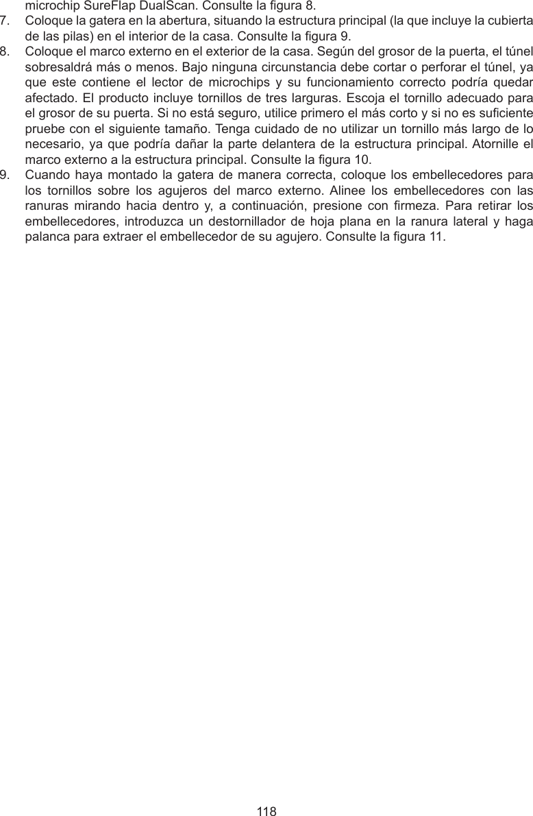 118microchip SureFlap DualScan. Consulte la gura 8. 7.  Coloque la gatera en la abertura, situando la estructura principal (la que incluye la cubierta de las pilas) en el interior de la casa. Consulte la gura 9.8.  Coloque el marco externo en el exterior de la casa. Según del grosor de la puerta, el túnel sobresaldrá más o menos. Bajo ninguna circunstancia debe cortar o perforar el túnel, ya que  este  contiene  el  lector  de  microchips  y  su  funcionamiento  correcto  podría  quedar afectado. El producto incluye tornillos de tres larguras. Escoja el tornillo adecuado para el grosor de su puerta. Si no está seguro, utilice primero el más corto y si no es suciente pruebe con el siguiente tamaño. Tenga cuidado de no utilizar un tornillo más largo de lo necesario, ya que podría dañar la parte delantera de la estructura principal. Atornille el marco externo a la estructura principal. Consulte la gura 10.9.  Cuando haya montado la gatera de manera correcta, coloque los embellecedores para los  tornillos  sobre  los  agujeros  del  marco  externo. Alinee  los  embellecedores  con  las ranuras  mirando  hacia  dentro  y,  a  continuación,  presione  con  rmeza.  Para  retirar  los embellecedores, introduzca un  destornillador de hoja  plana en la  ranura lateral  y  haga palanca para extraer el embellecedor de su agujero. Consulte la gura 11.