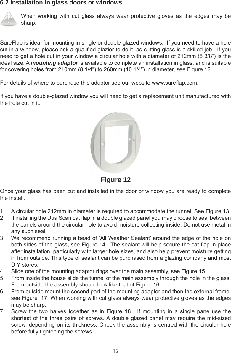 126.2 Installation in glass doors or windowsWhen  working  with  cut  glass  always  wear  protective  gloves  as  the  edges  may  be sharp. SureFlap is ideal for mounting in single or double-glazed windows.  If you need to have a hole cut in a window, please ask a quali ed glazier to do it, as cutting glass is a skilled job.  If you need to get a hole cut in your window a circular hole with a diameter of 212mm (8 3/8”) is the ideal size. A mounting adaptor is available to complete an installation in glass, and is suitable for covering holes from 210mm (8 1/4”) to 260mm (10 1/4”) in diameter, see Figure 12.For details of where to purchase this adaptor see our website www.sure ap.com. If you have a double-glazed window you will need to get a replacement unit manufactured with the hole cut in it. Figure 12Once your glass has been cut and installed in the door or window you are ready to complete the install.1.  A circular hole 212mm in diameter is required to accommodate the tunnel. See Figure 13. 2.  If installing the DualScan cat  ap in a double glazed panel you may choose to seal between the panels around the circular hole to avoid moisture collecting inside. Do not use metal in any such seal.3.  We recommend running a bead of ‘All Weather Sealant’ around the edge of the hole on both sides of the glass, see Figure 14.  The sealant will help secure the cat  ap in place after installation, particularly with larger hole sizes, and also help prevent moisture getting in from outside. This type of sealant can be purchased from a glazing company and most DIY stores.  4.  Slide one of the mounting adaptor rings over the main assembly, see Figure 15.  5.  From inside the house slide the tunnel of the main assembly through the hole in the glass. From outside the assembly should look like that of Figure 16.6.  From outside mount the second part of the mounting adaptor and then the external frame, see Figure  17. When working with cut glass always wear protective gloves as the edges may be sharp. 7.  Screw  the  two  halves  together  as  in  Figure  18.    If  mounting  in  a  single  pane  use  the shortest of the three pairs of screws. A double glazed panel may require the mid-sized screw, depending on its thickness. Check the assembly is centred with the circular hole before fully tightening the screws. 