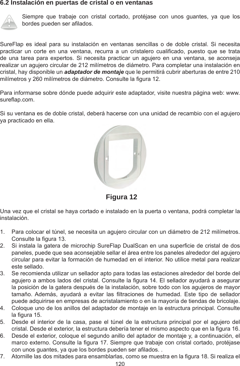 1206.2 Instalación en puertas de cristal o en ventanasSiempre  que  trabaje  con  cristal  cortado,  protéjase  con  unos  guantes,  ya  que  los bordes pueden ser a lados. SureFlap  es  ideal  para  su  instalación  en  ventanas  sencillas  o  de  doble  cristal.  Si  necesita practicar  un  corte  en  una  ventana,  recurra  a  un  cristalero  cuali cado,  puesto  que  se  trata de una  tarea  para  expertos.  Si  necesita  practicar  un  agujero  en  una  ventana,  se  aconseja realizar un agujero circular de 212 milímetros de diámetro. Para completar una instalación en cristal, hay disponible un adaptador de montaje que le permitirá cubrir aberturas de entre 210 milímetros y 260 milímetros de diámetro. Consulte la  gura 12.Para informarse sobre dónde puede adquirir este adaptador, visite nuestra página web: www.sure ap.com. Si su ventana es de doble cristal, deberá hacerse con una unidad de recambio con el agujero ya practicado en ella.Figura 12Una vez que el cristal se haya cortado e instalado en la puerta o ventana, podrá completar la instalación.1.  Para colocar el túnel, se necesita un agujero circular con un diámetro de 212 milímetros. Consulte la  gura 13. 2.  Si instala la gatera de microchip SureFlap DualScan en una super cie de cristal de dos paneles, puede que sea aconsejable sellar el área entre los paneles alrededor del agujero circular para evitar la formación de humedad en el interior. No utilice metal para realizar este sellado.3.  Se recomienda utilizar un sellador apto para todas las estaciones alrededor del borde del agujero a ambos lados del cristal. Consulte la  gura 14. El sellador ayudará a asegurar la posición de la gatera después de la instalación, sobre todo con los agujeros de mayor tamaño. Además,  ayudará  a  evitar  las   ltraciones  de  humedad.  Este  tipo  de  sellador puede adquirirse en empresas de acristalamiento o en la mayoría de tiendas de bricolaje. 4.  Coloque uno de los anillos del adaptador de montaje en la estructura principal. Consulte la  gura 15. 5.  Desde el  interior  de  la  casa, pase  el túnel  de la  estructura principal  por el  agujero  del cristal. Desde el exterior, la estructura debería tener el mismo aspecto que en la  gura 16.6.  Desde el exterior, coloque el segundo anillo del aptador de montaje y, a continuación, el marco externo. Consulte la  gura 17. Siempre que trabaje con cristal cortado, protéjase con unos guantes, ya que los bordes pueden ser a lados. . 7.  Atornille las dos mitades para ensamblarlas, como se muestra en la  gura 18. Si realiza el 