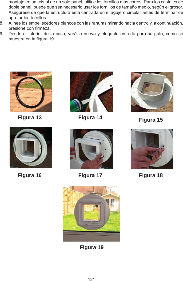 121Figura 19Figura 18Figura 13Figura 16Figura 15Figura 14Figura 17montaje en un cristal de un solo panel, utilice los tornillos más cortos. Para los cristales de doble panel, puede que sea necesario usar los tornillos de tamaño medio, según el grosor. Asegúrese de que la estructura está centrada en el agujero circular antes de terminar de apretar los tornillos. 8.  Alinee los embellecedores blancos con las ranuras mirando hacia dentro y, a continuación, presione con rmeza.9.  Desde el  interior  de  la  casa,  verá  la  nueva  y  elegante entrada  para  su  gato,  como  se muestra en la gura 19.