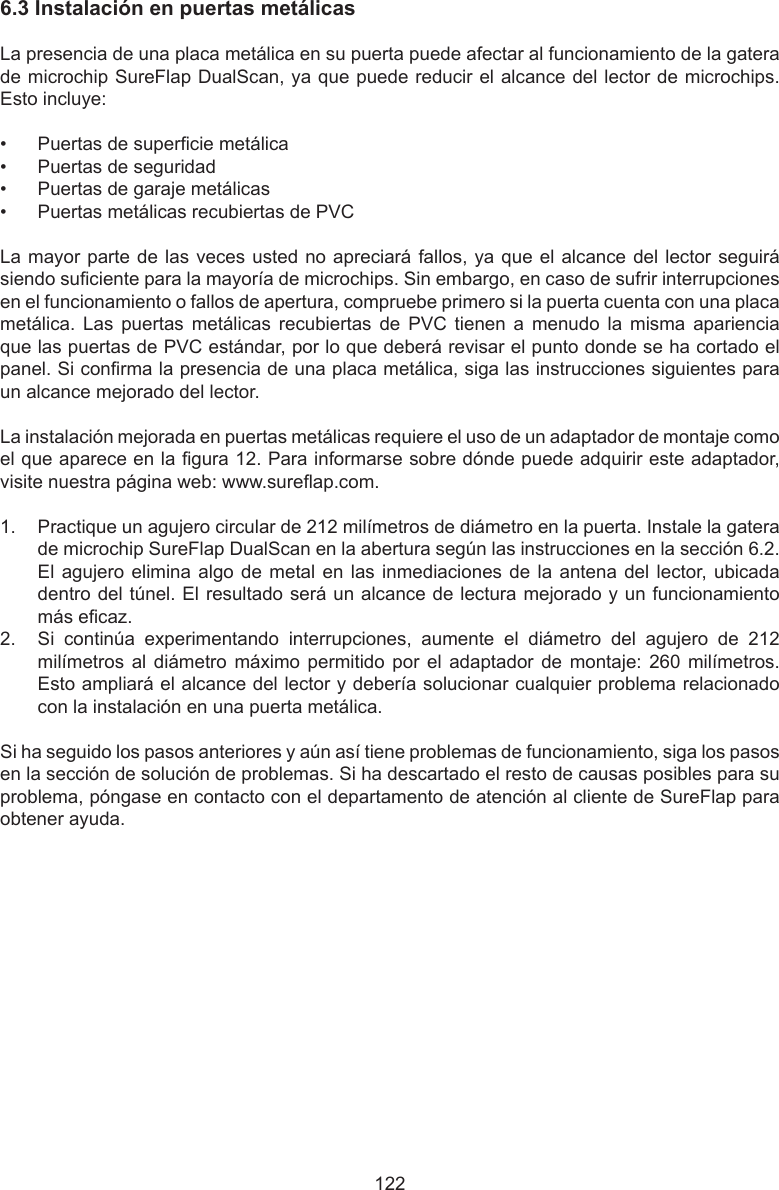 1226.3InstalaciónenpuertasmetálicasLa presencia de una placa metálica en su puerta puede afectar al funcionamiento de la gatera de microchip SureFlap DualScan, ya que puede reducir el alcance del lector de microchips. Esto incluye:•  Puertas de supercie metálica•  Puertas de seguridad•  Puertas de garaje metálicas•  Puertas metálicas recubiertas de PVCLa mayor parte de las veces usted no apreciará fallos, ya que el alcance del lector seguirá siendo suciente para la mayoría de microchips. Sin embargo, en caso de sufrir interrupciones en el funcionamiento o fallos de apertura, compruebe primero si la puerta cuenta con una placa metálica.  Las  puertas  metálicas  recubiertas  de  PVC  tienen  a  menudo  la  misma  apariencia que las puertas de PVC estándar, por lo que deberá revisar el punto donde se ha cortado el panel. Si conrma la presencia de una placa metálica, siga las instrucciones siguientes para un alcance mejorado del lector. La instalación mejorada en puertas metálicas requiere el uso de un adaptador de montaje como el que aparece en la gura 12. Para informarse sobre dónde puede adquirir este adaptador, visite nuestra página web: www.sureap.com. 1.  Practique un agujero circular de 212 milímetros de diámetro en la puerta. Instale la gatera de microchip SureFlap DualScan en la abertura según las instrucciones en la sección 6.2. El agujero elimina algo de metal en las inmediaciones de la antena del lector, ubicada dentro del túnel. El resultado será un alcance de lectura mejorado y un funcionamiento más ecaz. 2.  Si  continúa  experimentando  interrupciones,  aumente  el  diámetro  del  agujero  de  212 milímetros al  diámetro  máximo permitido  por el  adaptador  de montaje:  260 milímetros. Esto ampliará el alcance del lector y debería solucionar cualquier problema relacionado con la instalación en una puerta metálica.Si ha seguido los pasos anteriores y aún así tiene problemas de funcionamiento, siga los pasos en la sección de solución de problemas. Si ha descartado el resto de causas posibles para su problema, póngase en contacto con el departamento de atención al cliente de SureFlap para obtener ayuda.