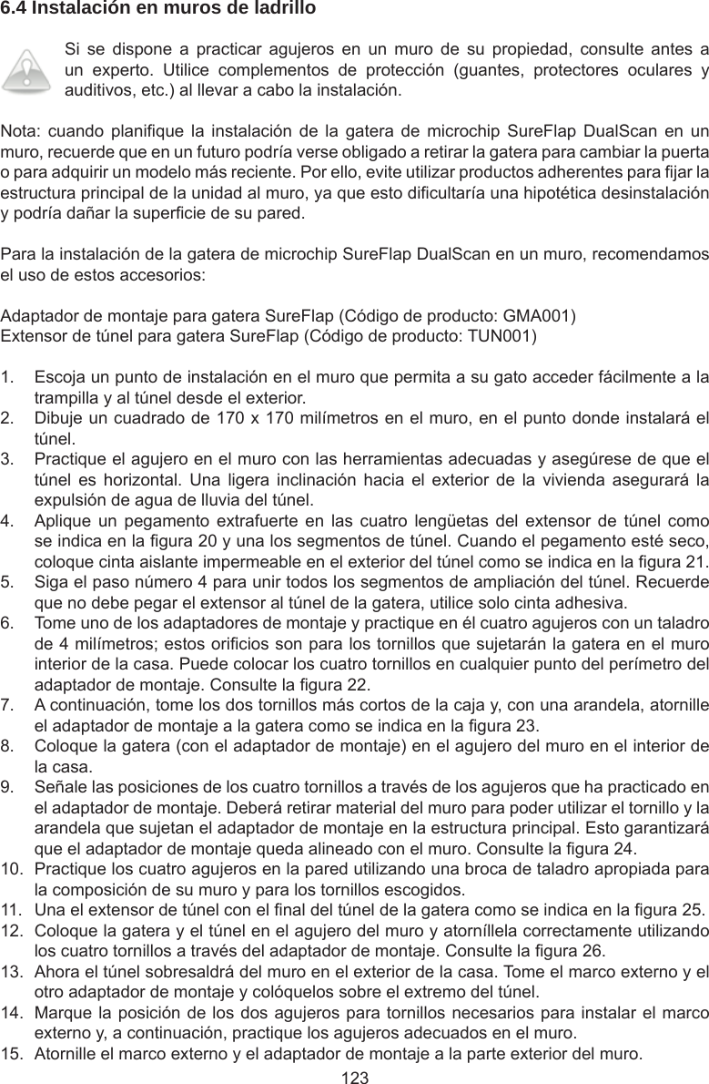 1236.4 Instalación en muros de ladrillo Si  se  dispone  a  practicar  agujeros  en  un  muro  de  su  propiedad,  consulte  antes  a un  experto.  Utilice  complementos  de  protección  (guantes,  protectores  oculares  y auditivos, etc.) al llevar a cabo la instalación.Nota: cuando  planique  la  instalación de  la  gatera  de  microchip  SureFlap  DualScan  en  un muro, recuerde que en un futuro podría verse obligado a retirar la gatera para cambiar la puerta o para adquirir un modelo más reciente. Por ello, evite utilizar productos adherentes para jar la estructura principal de la unidad al muro, ya que esto dicultaría una hipotética desinstalación y podría dañar la supercie de su pared.Para la instalación de la gatera de microchip SureFlap DualScan en un muro, recomendamos el uso de estos accesorios:Adaptador de montaje para gatera SureFlap (Código de producto: GMA001)Extensor de túnel para gatera SureFlap (Código de producto: TUN001)1.  Escoja un punto de instalación en el muro que permita a su gato acceder fácilmente a la trampilla y al túnel desde el exterior.2.  Dibuje un cuadrado de 170 x 170 milímetros en el muro, en el punto donde instalará el túnel.3.  Practique el agujero en el muro con las herramientas adecuadas y asegúrese de que el túnel  es  horizontal.  Una  ligera  inclinación  hacia  el  exterior  de  la  vivienda  asegurará  la expulsión de agua de lluvia del túnel.4.  Aplique un  pegamento  extrafuerte en  las  cuatro lengüetas  del  extensor  de  túnel  como se indica en la gura 20 y una los segmentos de túnel. Cuando el pegamento esté seco, coloque cinta aislante impermeable en el exterior del túnel como se indica en la gura 21.5.  Siga el paso número 4 para unir todos los segmentos de ampliación del túnel. Recuerde que no debe pegar el extensor al túnel de la gatera, utilice solo cinta adhesiva.6.  Tome uno de los adaptadores de montaje y practique en él cuatro agujeros con un taladro de 4 milímetros; estos oricios son para los tornillos que sujetarán la gatera en el muro interior de la casa. Puede colocar los cuatro tornillos en cualquier punto del perímetro del adaptador de montaje. Consulte la gura 22.7.  A continuación, tome los dos tornillos más cortos de la caja y, con una arandela, atornille el adaptador de montaje a la gatera como se indica en la gura 23.8.  Coloque la gatera (con el adaptador de montaje) en el agujero del muro en el interior de la casa.9.  Señale las posiciones de los cuatro tornillos a través de los agujeros que ha practicado en el adaptador de montaje. Deberá retirar material del muro para poder utilizar el tornillo y la arandela que sujetan el adaptador de montaje en la estructura principal. Esto garantizará que el adaptador de montaje queda alineado con el muro. Consulte la gura 24.10.  Practique los cuatro agujeros en la pared utilizando una broca de taladro apropiada para la composición de su muro y para los tornillos escogidos.11.  Una el extensor de túnel con el nal del túnel de la gatera como se indica en la gura 25.12.  Coloque la gatera y el túnel en el agujero del muro y atorníllela correctamente utilizando los cuatro tornillos a través del adaptador de montaje. Consulte la gura 26.13.  Ahora el túnel sobresaldrá del muro en el exterior de la casa. Tome el marco externo y el otro adaptador de montaje y colóquelos sobre el extremo del túnel.14.  Marque la posición de los dos agujeros para tornillos necesarios para instalar el marco externo y, a continuación, practique los agujeros adecuados en el muro.15.  Atornille el marco externo y el adaptador de montaje a la parte exterior del muro.