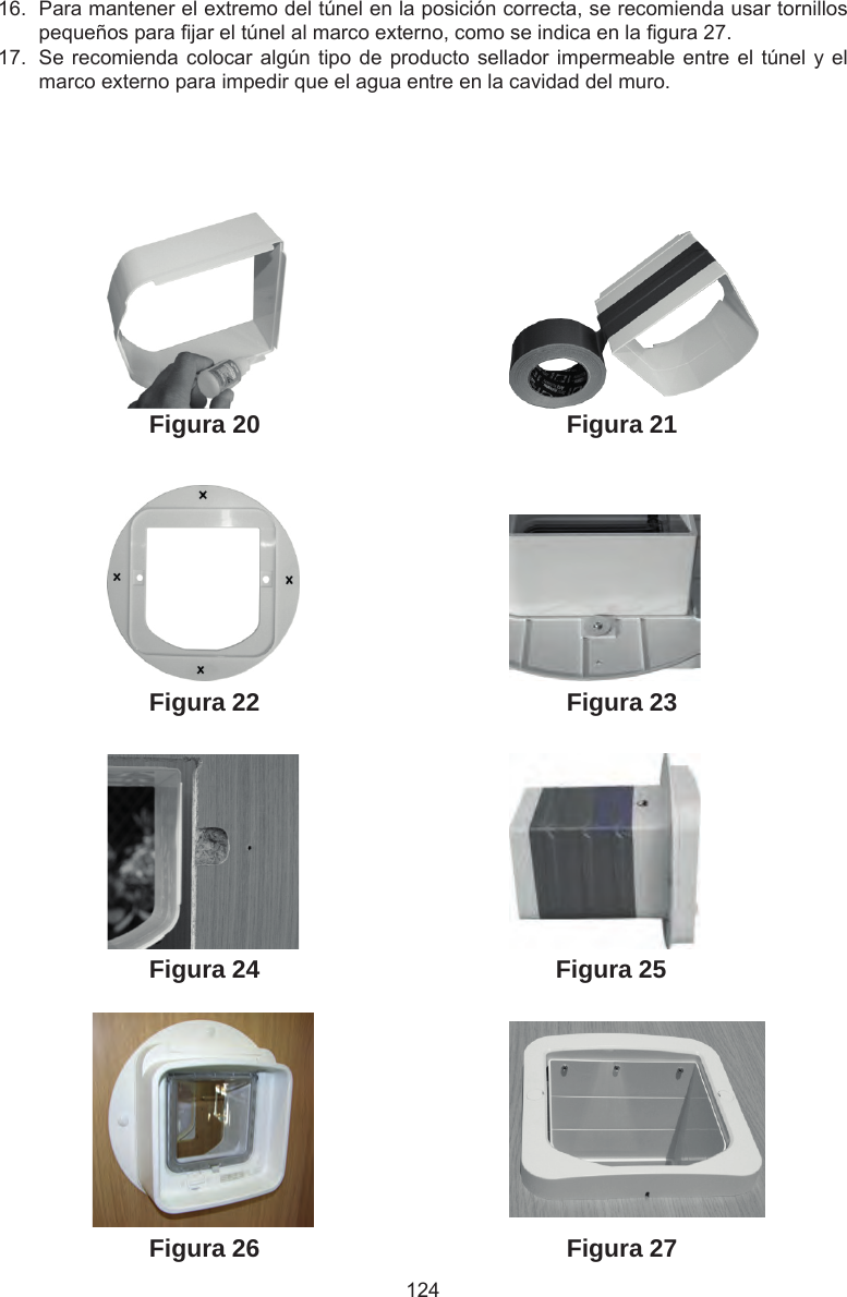 124Figura 27Figura 26Figura 25Figura 24Figura 23Figura 21Figura 22Figura 2016.  Para mantener el extremo del túnel en la posición correcta, se recomienda usar tornillos pequeños para jar el túnel al marco externo, como se indica en la gura 27.17.  Se recomienda colocar algún tipo de producto sellador impermeable entre el túnel y el marco externo para impedir que el agua entre en la cavidad del muro.