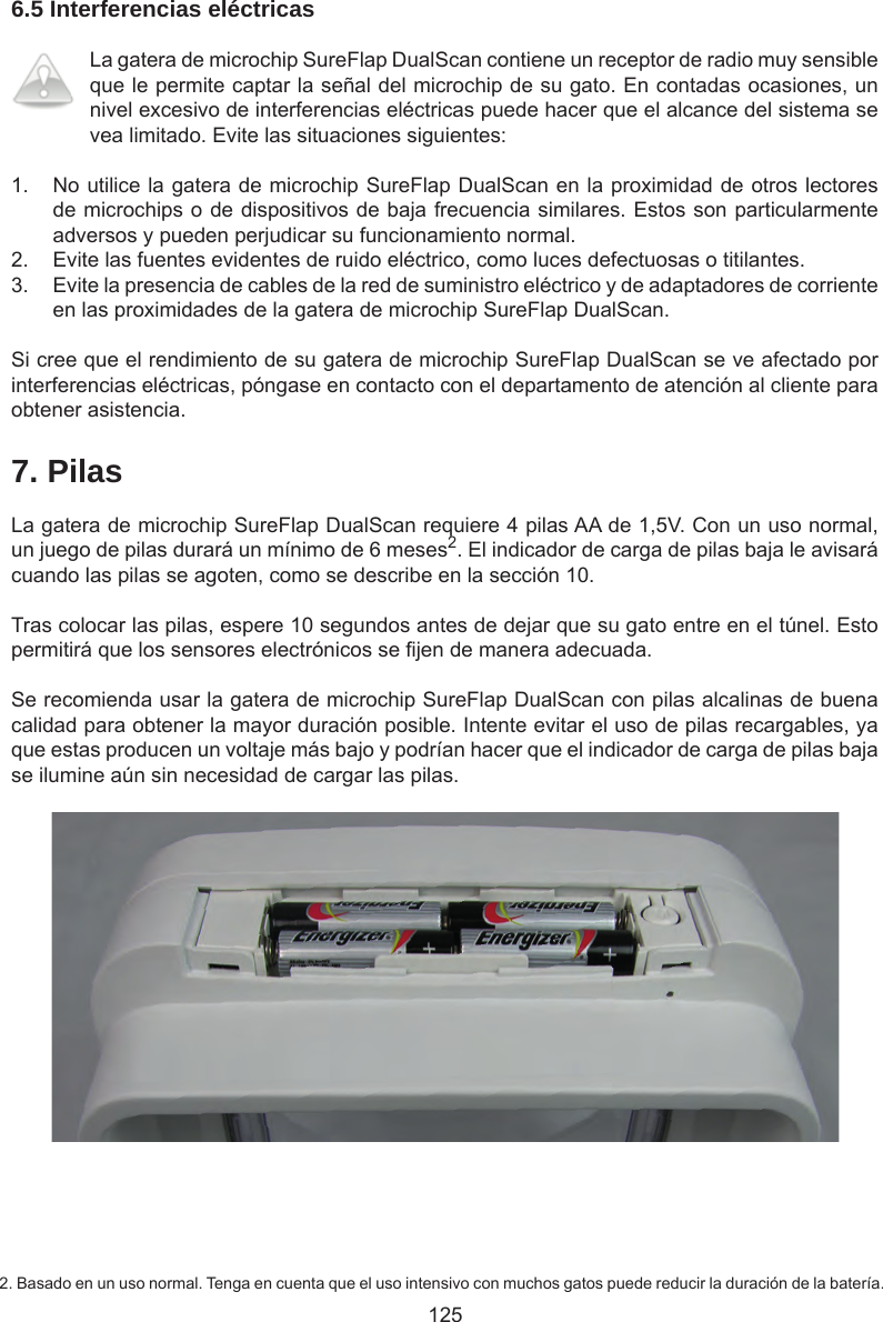 1256.5 Interferencias eléctricasLa gatera de microchip SureFlap DualScan contiene un receptor de radio muy sensible que le permite captar la señal del microchip de su gato. En contadas ocasiones, un nivel excesivo de interferencias eléctricas puede hacer que el alcance del sistema se vea limitado. Evite las situaciones siguientes:1.  No utilice la gatera de microchip SureFlap DualScan en la proximidad de otros lectores de microchips o de dispositivos de baja frecuencia similares. Estos son particularmente adversos y pueden perjudicar su funcionamiento normal. 2.  Evite las fuentes evidentes de ruido eléctrico, como luces defectuosas o titilantes. 3.  Evite la presencia de cables de la red de suministro eléctrico y de adaptadores de corriente en las proximidades de la gatera de microchip SureFlap DualScan.Si cree que el rendimiento de su gatera de microchip SureFlap DualScan se ve afectado por interferencias eléctricas, póngase en contacto con el departamento de atención al cliente para obtener asistencia.7. PilasLa gatera de microchip SureFlap DualScan requiere 4 pilas AA de 1,5V. Con un uso normal, un juego de pilas durará un mínimo de 6 meses2. El indicador de carga de pilas baja le avisará cuando las pilas se agoten, como se describe en la sección 10. Tras colocar las pilas, espere 10 segundos antes de dejar que su gato entre en el túnel. Esto permitirá que los sensores electrónicos se jen de manera adecuada.Se recomienda usar la gatera de microchip SureFlap DualScan con pilas alcalinas de buena calidad para obtener la mayor duración posible. Intente evitar el uso de pilas recargables, ya que estas producen un voltaje más bajo y podrían hacer que el indicador de carga de pilas baja se ilumine aún sin necesidad de cargar las pilas.2. Basado en un uso normal. Tenga en cuenta que el uso intensivo con muchos gatos puede reducir la duración de la batería.