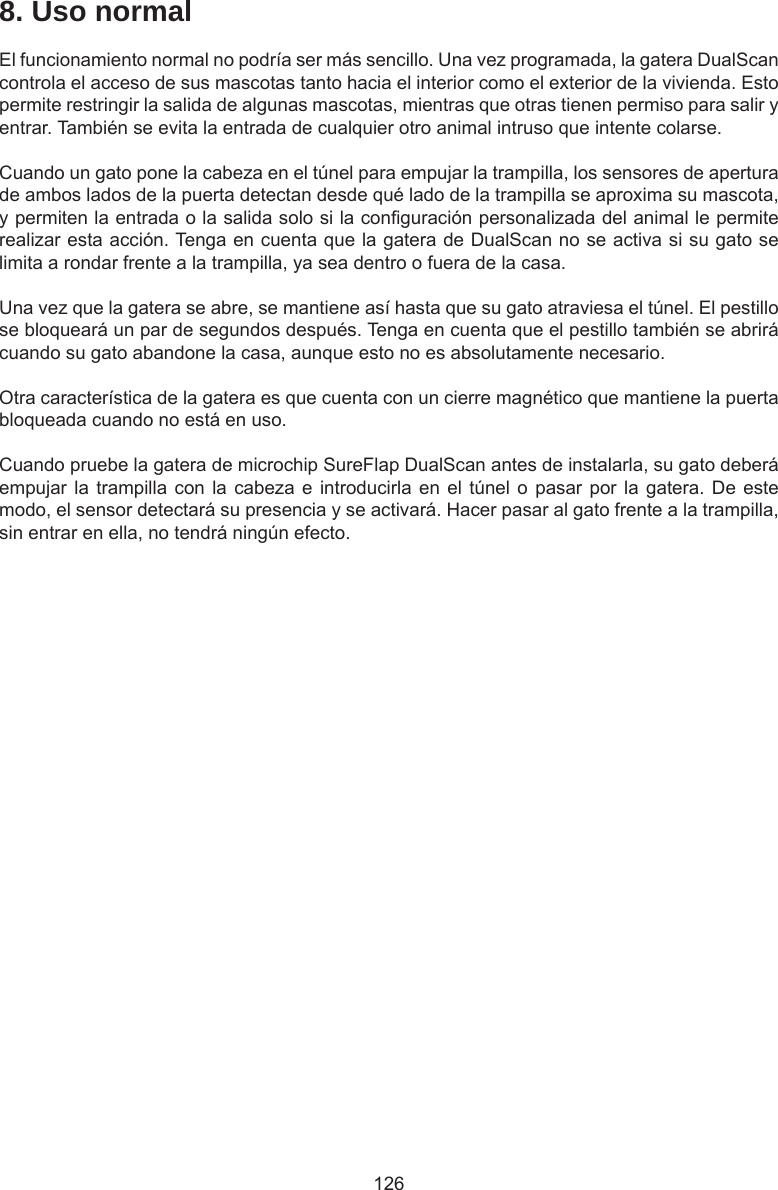 1268. Uso normalEl funcionamiento normal no podría ser más sencillo. Una vez programada, la gatera DualScan controla el acceso de sus mascotas tanto hacia el interior como el exterior de la vivienda. Esto permite restringir la salida de algunas mascotas, mientras que otras tienen permiso para salir y entrar. También se evita la entrada de cualquier otro animal intruso que intente colarse.Cuando un gato pone la cabeza en el túnel para empujar la trampilla, los sensores de apertura de ambos lados de la puerta detectan desde qué lado de la trampilla se aproxima su mascota, y permiten la entrada o la salida solo si la conguración personalizada del animal le permite realizar esta acción. Tenga en cuenta que la gatera de DualScan no se activa si su gato se limita a rondar frente a la trampilla, ya sea dentro o fuera de la casa.Una vez que la gatera se abre, se mantiene así hasta que su gato atraviesa el túnel. El pestillo se bloqueará un par de segundos después. Tenga en cuenta que el pestillo también se abrirá cuando su gato abandone la casa, aunque esto no es absolutamente necesario. Otra característica de la gatera es que cuenta con un cierre magnético que mantiene la puerta bloqueada cuando no está en uso. Cuando pruebe la gatera de microchip SureFlap DualScan antes de instalarla, su gato deberá empujar la trampilla con la cabeza e introducirla en  el  túnel o pasar por la gatera. De este modo, el sensor detectará su presencia y se activará. Hacer pasar al gato frente a la trampilla, sin entrar en ella, no tendrá ningún efecto.