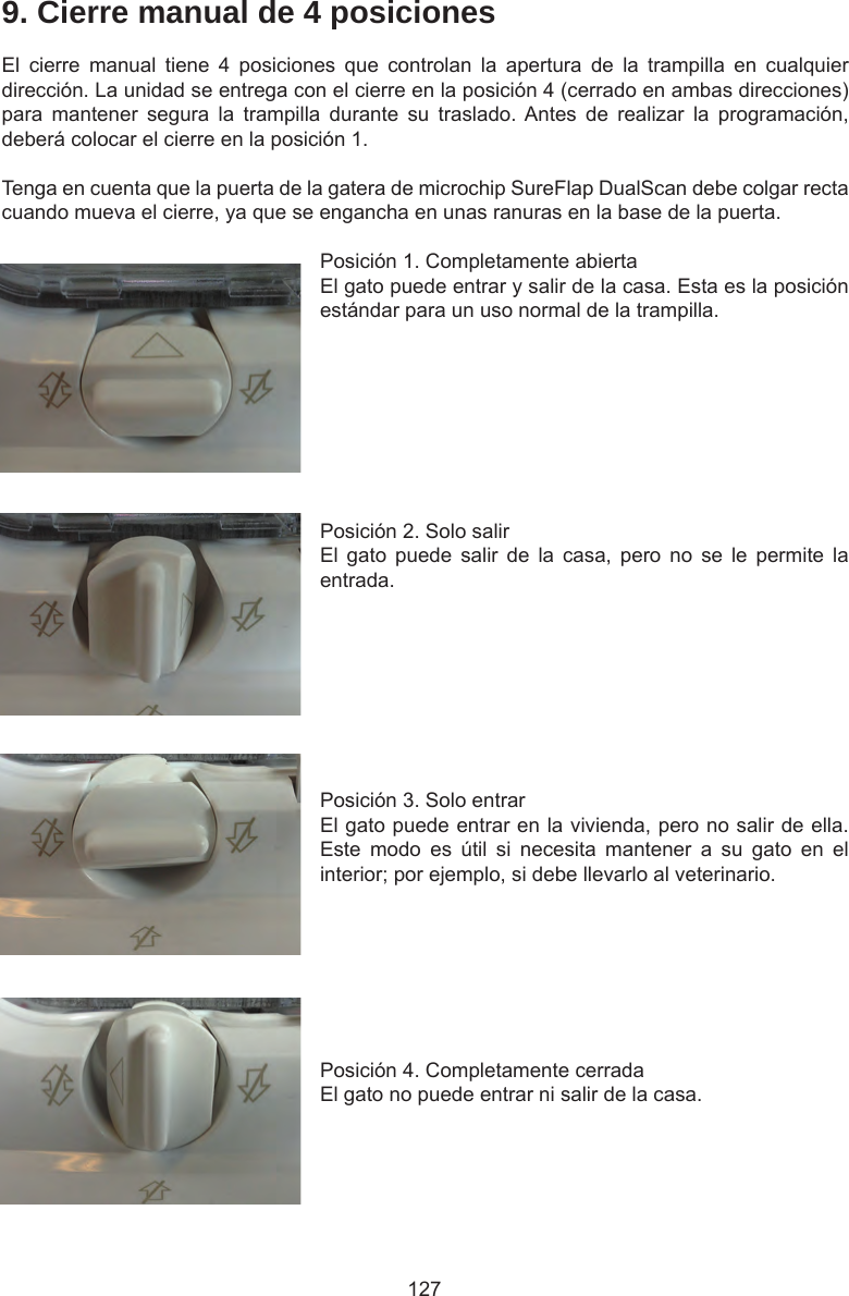 1279. Cierre manual de 4 posicionesEl  cierre  manual  tiene  4  posiciones  que  controlan  la  apertura  de  la  trampilla  en  cualquier dirección. La unidad se entrega con el cierre en la posición 4 (cerrado en ambas direcciones) para  mantener  segura  la  trampilla  durante  su  traslado. Antes  de  realizar  la  programación, deberá colocar el cierre en la posición 1.Tenga en cuenta que la puerta de la gatera de microchip SureFlap DualScan debe colgar recta cuando mueva el cierre, ya que se engancha en unas ranuras en la base de la puerta.Posición 1. Completamente abiertaEl gato puede entrar y salir de la casa. Esta es la posición estándar para un uso normal de la trampilla. Posición 2. Solo salirEl  gato  puede  salir  de  la  casa,  pero  no  se  le  permite  la entrada. Posición 3. Solo entrarEl gato puede entrar en la vivienda, pero no salir de ella. Este  modo  es  útil  si  necesita  mantener  a  su  gato  en  el interior; por ejemplo, si debe llevarlo al veterinario. Posición 4. Completamente cerradaEl gato no puede entrar ni salir de la casa. 