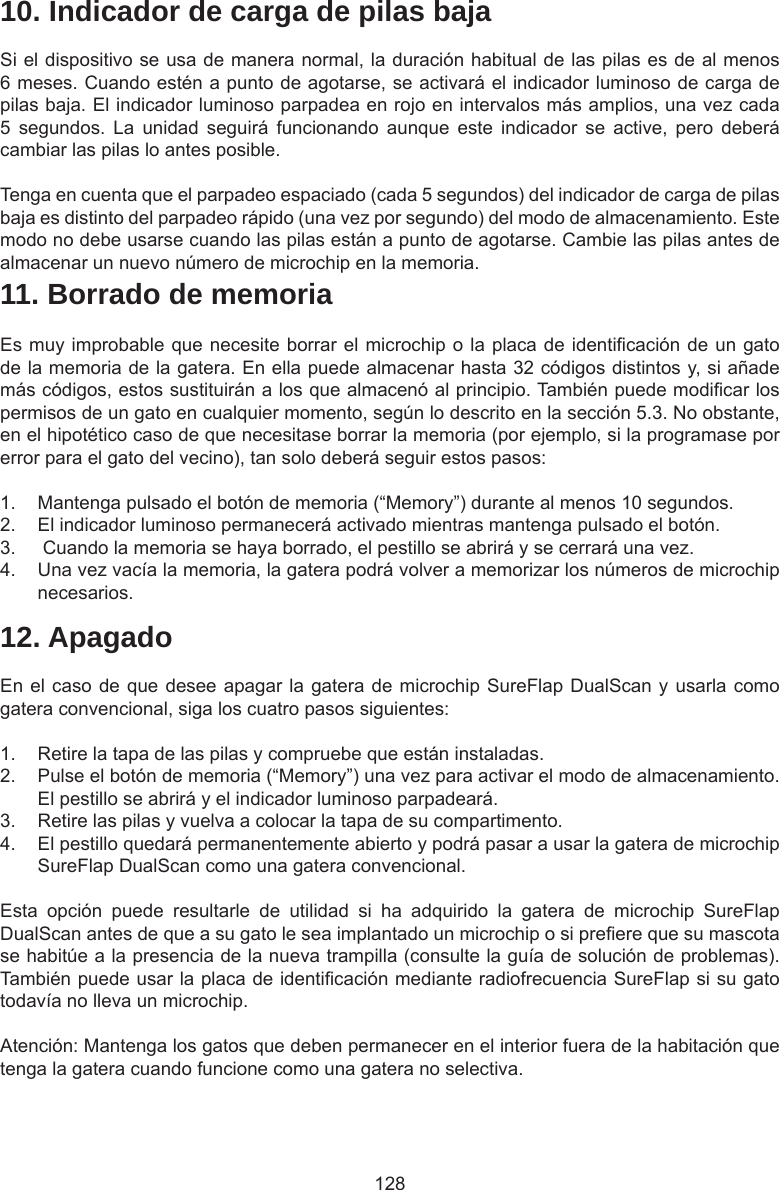 12810. Indicador de carga de pilas bajaSi el dispositivo se usa de manera normal, la duración habitual de las pilas es de al menos 6 meses. Cuando estén a punto de agotarse, se activará el indicador luminoso de carga de pilas baja. El indicador luminoso parpadea en rojo en intervalos más amplios, una vez cada 5  segundos.  La  unidad  seguirá  funcionando  aunque  este  indicador  se  active,  pero  deberá cambiar las pilas lo antes posible. Tenga en cuenta que el parpadeo espaciado (cada 5 segundos) del indicador de carga de pilas baja es distinto del parpadeo rápido (una vez por segundo) del modo de almacenamiento. Este modo no debe usarse cuando las pilas están a punto de agotarse. Cambie las pilas antes de almacenar un nuevo número de microchip en la memoria.11. Borrado de memoriaEs muy improbable que necesite borrar el microchip o la placa de identicación de un gato de la memoria de la gatera. En ella puede almacenar hasta 32 códigos distintos y, si añade más códigos, estos sustituirán a los que almacenó al principio. También puede modicar los permisos de un gato en cualquier momento, según lo descrito en la sección 5.3. No obstante, en el hipotético caso de que necesitase borrar la memoria (por ejemplo, si la programase por error para el gato del vecino), tan solo deberá seguir estos pasos:1.  Mantenga pulsado el botón de memoria (“Memory”) durante al menos 10 segundos.2.  El indicador luminoso permanecerá activado mientras mantenga pulsado el botón.3.   Cuando la memoria se haya borrado, el pestillo se abrirá y se cerrará una vez.4.  Una vez vacía la memoria, la gatera podrá volver a memorizar los números de microchip necesarios.12. ApagadoEn el caso de que desee apagar la gatera de microchip SureFlap DualScan y usarla como gatera convencional, siga los cuatro pasos siguientes:1.  Retire la tapa de las pilas y compruebe que están instaladas.2.  Pulse el botón de memoria (“Memory”) una vez para activar el modo de almacenamiento. El pestillo se abrirá y el indicador luminoso parpadeará. 3.  Retire las pilas y vuelva a colocar la tapa de su compartimento. 4.  El pestillo quedará permanentemente abierto y podrá pasar a usar la gatera de microchip SureFlap DualScan como una gatera convencional.Esta  opción  puede  resultarle  de  utilidad  si  ha  adquirido  la  gatera  de  microchip  SureFlap DualScan antes de que a su gato le sea implantado un microchip o si preere que su mascota se habitúe a la presencia de la nueva trampilla (consulte la guía de solución de problemas). También puede usar la placa de identicación mediante radiofrecuencia SureFlap si su gato todavía no lleva un microchip.Atención: Mantenga los gatos que deben permanecer en el interior fuera de la habitación que tenga la gatera cuando funcione como una gatera no selectiva.