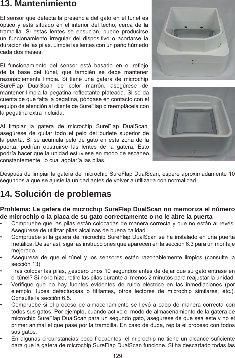 12914. Solución de problemasProblema: La gatera de microchip SureFlap DualScan no memoriza el número de microchip o la placa de su gato correctamente o no le abre la puerta•  Compruebe que las pilas están colocadas de manera correcta y que no están al revés. Asegúrese de utilizar pilas alcalinas de buena calidad. •  Compruebe si la gatera de microchip SureFlap DualScan se ha instalado en una puerta metálica. De ser así, siga las instrucciones que aparecen en la sección 6.3 para un montaje mejorado.•  Asegúrese  de  que  el  túnel  y  los  sensores  están  razonablemente  limpios  (consulte  la sección 13).•  Tras colocar las pilas, ¿esperó unos 10 segundos antes de dejar que su gato entrase en el túnel? Si no lo hizo, retire las pilas durante al menos 2 minutos para reajustar la unidad. •  Verique  que  no  hay  fuentes  evidentes  de  ruido  eléctrico  en  las  inmediaciones  (por ejemplo,  luces  defectuosas  o  titilantes,  otros  lectores  de  microchip  similares,  etc.). Consulte la sección 6.5.•  Compruebe si  el  proceso  de  almacenamiento se  llevó a  cabo de  manera correcta  con todos sus gatos. Por ejemplo, cuando active el modo de almacenamiento de la gatera de microchip SureFlap DualScan para un segundo gato, asegúrese de que sea este y no el primer animal el que pase por la trampilla. En caso de duda, repita el proceso con todos sus gatos. •  En algunas circunstancias poco frecuentes, el microchip no tiene un alcance suciente para que la gatera de microchip SureFlap DualScan funcione. Si ha descartado todas las 13. MantenimientoEl sensor que detecta la presencia del gato en el túnel es óptico  y  está  situado  en  el  interior del  techo,  cerca  de  la trampilla.  Si  estas  lentes  se  ensucian,  puede  producirse un  funcionamiento  irregular  del  dispositivo  o  acortarse  la duración de las pilas. Limpie las lentes con un paño húmedo cada dos meses. El  funcionamiento  del  sensor  está  basado  en  el  reejo de  la  base  del  túnel,  que  también  se  debe  mantener razonablemente  limpia.  Si  tiene  una  gatera  de  microchip SureFlap  DualScan  de  color  marrón,  asegúrese  de mantener limpia la pegatina reectante plateada. Si se da cuenta de que falta la pegatina, póngase en contacto con el equipo de atención al cliente de SureFlap o reemplácela con la pegatina extra incluida.Al  limpiar  la  gatera  de  microchip  SureFlap  DualScan, asegúrese  de  quitar  todo  el  pelo  del  burlete  superior  de la puerta. Si se acumula pelo de gato en esta zona de la puerta,  podrían  obstruirse  las  lentes  de  la  gatera.  Esto podría hacer que la unidad estuviese en modo de escaneo constantemente, lo cual agotaría las pilas.Después de limpiar la gatera de microchip SureFlap DualScan, espere aproximadamente 10 segundos a que se ajuste la unidad antes de volver a utilizarla con normalidad.