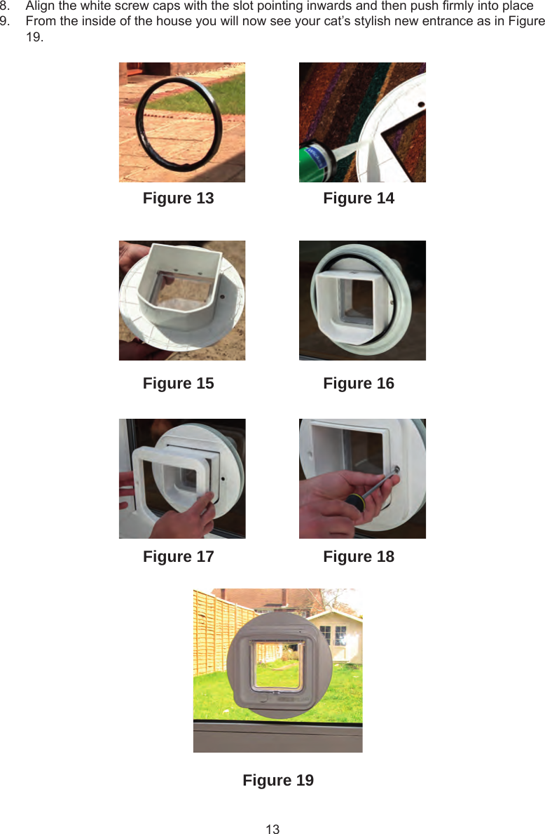 13Figure 19Figure 18Figure 13Figure 16Figure 15Figure 14Figure 178.  Align the white screw caps with the slot pointing inwards and then push rmly into place9.  From the inside of the house you will now see your cat’s stylish new entrance as in Figure 19.