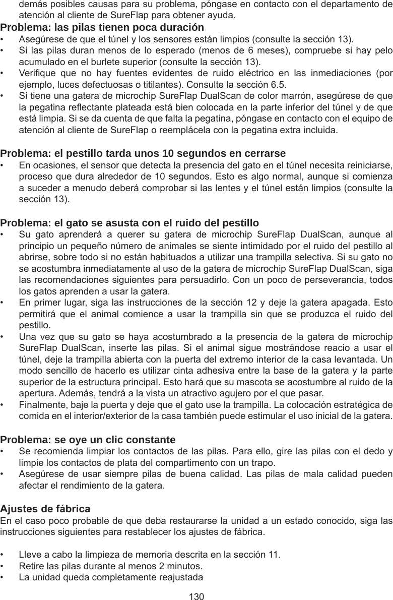 130demás posibles causas para su problema, póngase en contacto con el departamento de atención al cliente de SureFlap para obtener ayuda.Problema: las pilas tienen poca duración•  Asegúrese de que el túnel y los sensores están limpios (consulte la sección 13). •  Si las pilas duran menos de lo  esperado  (menos de 6 meses), compruebe si hay  pelo acumulado en el burlete superior (consulte la sección 13).•  Verique  que  no  hay  fuentes  evidentes  de  ruido  eléctrico  en  las  inmediaciones  (por ejemplo, luces defectuosas o titilantes). Consulte la sección 6.5. •  Si tiene una gatera de microchip SureFlap DualScan de color marrón, asegúrese de que la pegatina reectante plateada está bien colocada en la parte inferior del túnel y de que está limpia. Si se da cuenta de que falta la pegatina, póngase en contacto con el equipo de atención al cliente de SureFlap o reemplácela con la pegatina extra incluida.Problema: el pestillo tarda unos 10 segundos en cerrarse•  En ocasiones, el sensor que detecta la presencia del gato en el túnel necesita reiniciarse, proceso que dura alrededor de 10 segundos. Esto es algo normal, aunque si comienza a suceder a menudo deberá comprobar si las lentes y el túnel están limpios (consulte la sección 13).Problema: el gato se asusta con el ruido del pestillo•  Su  gato  aprenderá  a  querer  su  gatera  de  microchip  SureFlap  DualScan,  aunque  al principio un pequeño número de animales se siente intimidado por el ruido del pestillo al abrirse, sobre todo si no están habituados a utilizar una trampilla selectiva. Si su gato no se acostumbra inmediatamente al uso de la gatera de microchip SureFlap DualScan, siga las recomendaciones siguientes para persuadirlo. Con un poco de perseverancia, todos los gatos aprenden a usar la gatera.•  En primer lugar, siga las instrucciones de la sección 12 y deje la gatera apagada. Esto permitirá  que  el  animal  comience  a  usar  la  trampilla  sin  que  se  produzca  el  ruido  del pestillo. •  Una vez  que  su  gato  se haya  acostumbrado  a la  presencia  de  la  gatera de  microchip SureFlap  DualScan,  inserte  las  pilas.  Si  el  animal  sigue  mostrándose  reacio  a  usar  el túnel, deje la trampilla abierta con la puerta del extremo interior de la casa levantada. Un modo sencillo de hacerlo es utilizar cinta adhesiva entre la base de la gatera y la parte superior de la estructura principal. Esto hará que su mascota se acostumbre al ruido de la apertura. Además, tendrá a la vista un atractivo agujero por el que pasar. •  Finalmente, baje la puerta y deje que el gato use la trampilla. La colocación estratégica de comida en el interior/exterior de la casa también puede estimular el uso inicial de la gatera.Problema: se oye un clic constante•  Se recomienda limpiar los contactos de las pilas. Para ello, gire las pilas con el dedo y limpie los contactos de plata del compartimento con un trapo.•  Asegúrese de  usar siempre  pilas  de buena  calidad.  Las  pilas  de mala  calidad  pueden afectar el rendimiento de la gatera.AjustesdefábricaEn el caso poco probable de que deba restaurarse la unidad a un estado conocido, siga las instrucciones siguientes para restablecer los ajustes de fábrica. •  Lleve a cabo la limpieza de memoria descrita en la sección 11. •  Retire las pilas durante al menos 2 minutos. •  La unidad queda completamente reajustada