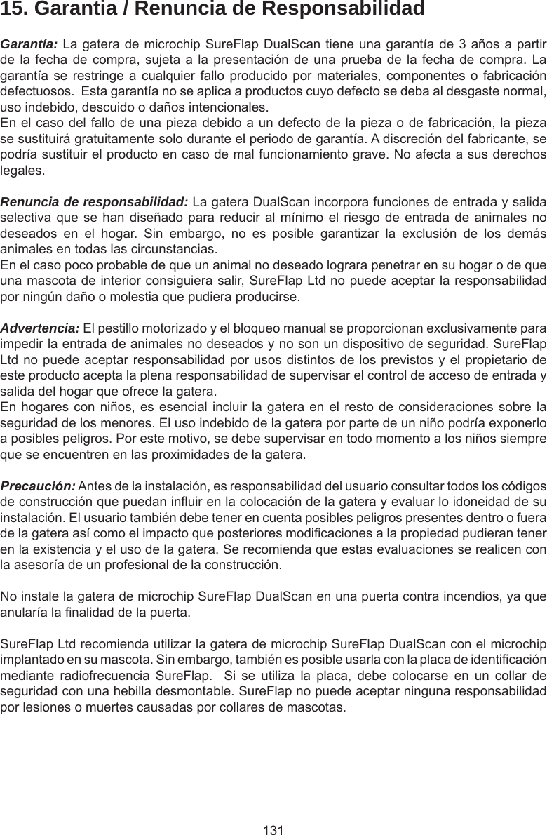 13115. Garantia / Renuncia de ResponsabilidadGarantía: La gatera de microchip SureFlap DualScan tiene una garantía de 3 años a partir de la fecha de compra, sujeta a la presentación de una prueba  de  la fecha de compra. La garantía se restringe a  cualquier  fallo producido por materiales,  componentes  o fabricación defectuosos.  Esta garantía no se aplica a productos cuyo defecto se deba al desgaste normal, uso indebido, descuido o daños intencionales.En el caso del fallo de una pieza debido a un defecto de la pieza o de fabricación, la pieza se sustituirá gratuitamente solo durante el periodo de garantía. A discreción del fabricante, se podría sustituir el producto en caso de mal funcionamiento grave. No afecta a sus derechos legales.Renuncia de responsabilidad: La gatera DualScan incorpora funciones de entrada y salida selectiva que se han diseñado para reducir al mínimo el riesgo de entrada de animales no deseados  en  el  hogar.  Sin  embargo,  no  es  posible  garantizar  la  exclusión  de  los  demás animales en todas las circunstancias.En el caso poco probable de que un animal no deseado lograra penetrar en su hogar o de que una mascota de interior consiguiera salir, SureFlap Ltd no puede aceptar la responsabilidad por ningún daño o molestia que pudiera producirse.Advertencia: El pestillo motorizado y el bloqueo manual se proporcionan exclusivamente para impedir la entrada de animales no deseados y no son un dispositivo de seguridad. SureFlap Ltd no puede aceptar responsabilidad por usos distintos de los previstos y el propietario de este producto acepta la plena responsabilidad de supervisar el control de acceso de entrada y salida del hogar que ofrece la gatera.En hogares con niños, es esencial incluir la gatera en el resto de consideraciones sobre la seguridad de los menores. El uso indebido de la gatera por parte de un niño podría exponerlo a posibles peligros. Por este motivo, se debe supervisar en todo momento a los niños siempre que se encuentren en las proximidades de la gatera. Precaución: Antes de la instalación, es responsabilidad del usuario consultar todos los códigos de construcción que puedan inuir en la colocación de la gatera y evaluar lo idoneidad de su instalación. El usuario también debe tener en cuenta posibles peligros presentes dentro o fuera de la gatera así como el impacto que posteriores modicaciones a la propiedad pudieran tener en la existencia y el uso de la gatera. Se recomienda que estas evaluaciones se realicen con la asesoría de un profesional de la construcción.No instale la gatera de microchip SureFlap DualScan en una puerta contra incendios, ya que anularía la nalidad de la puerta.SureFlap Ltd recomienda utilizar la gatera de microchip SureFlap DualScan con el microchip implantado en su mascota. Sin embargo, también es posible usarla con la placa de identicación mediante  radiofrecuencia  SureFlap.    Si  se  utiliza  la  placa,  debe  colocarse  en  un  collar  de seguridad con una hebilla desmontable. SureFlap no puede aceptar ninguna responsabilidad por lesiones o muertes causadas por collares de mascotas.