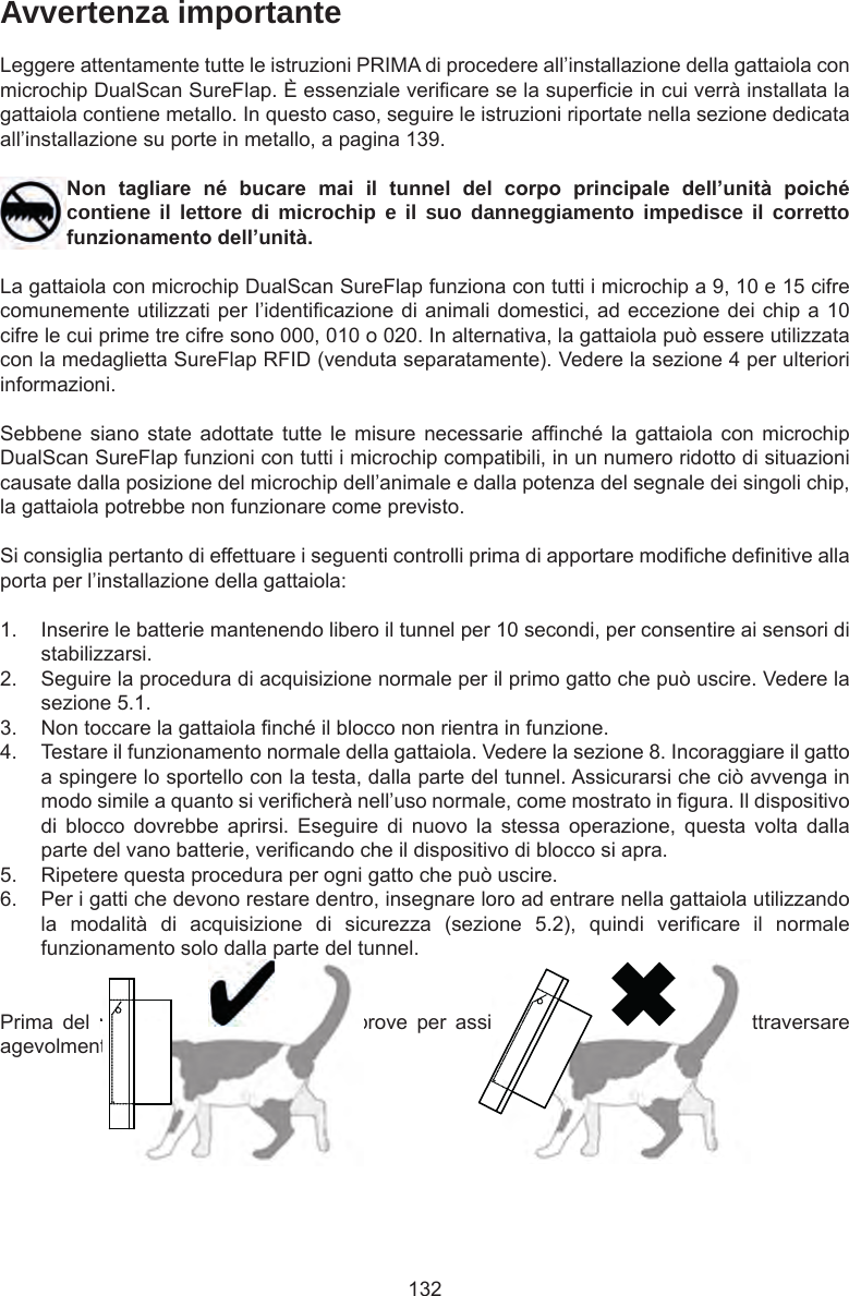 132Avvertenza importanteLeggere attentamente tutte le istruzioni PRIMA di procedere all’installazione della gattaiola con microchip DualScan SureFlap. È essenziale vericare se la supercie in cui verrà installata la gattaiola contiene metallo. In questo caso, seguire le istruzioni riportate nella sezione dedicata all’installazione su porte in metallo, a pagina 139.Non tagliare né bucare mai il tunnel del corpo principale dell’unità poichécontiene il lettore di microchip e il suo danneggiamento impedisce il corretto funzionamentodell’unità.La gattaiola con microchip DualScan SureFlap funziona con tutti i microchip a 9, 10 e 15 cifre comunemente utilizzati per l’identicazione di animali domestici, ad eccezione dei chip a 10 cifre le cui prime tre cifre sono 000, 010 o 020. In alternativa, la gattaiola può essere utilizzata con la medaglietta SureFlap RFID (venduta separatamente). Vedere la sezione 4 per ulteriori informazioni.Sebbene siano  state adottate  tutte le  misure necessarie  afnché la  gattaiola con  microchip DualScan SureFlap funzioni con tutti i microchip compatibili, in un numero ridotto di situazioni causate dalla posizione del microchip dell’animale e dalla potenza del segnale dei singoli chip, la gattaiola potrebbe non funzionare come previsto.Si consiglia pertanto di effettuare i seguenti controlli prima di apportare modiche denitive alla porta per l’installazione della gattaiola:1.  Inserire le batterie mantenendo libero il tunnel per 10 secondi, per consentire ai sensori di stabilizzarsi. 2.  Seguire la procedura di acquisizione normale per il primo gatto che può uscire. Vedere la sezione 5.1. 3.  Non toccare la gattaiola nché il blocco non rientra in funzione. 4.  Testare il funzionamento normale della gattaiola. Vedere la sezione 8. Incoraggiare il gatto a spingere lo sportello con la testa, dalla parte del tunnel. Assicurarsi che ciò avvenga in modo simile a quanto si vericherà nell’uso normale, come mostrato in gura. Il dispositivo di  blocco  dovrebbe  aprirsi.  Eseguire  di  nuovo  la  stessa  operazione,  questa  volta  dalla parte del vano batterie, vericando che il dispositivo di blocco si apra. 5.  Ripetere questa procedura per ogni gatto che può uscire.6.  Per i gatti che devono restare dentro, insegnare loro ad entrare nella gattaiola utilizzando la  modalità  di  acquisizione  di  sicurezza  (sezione  5.2),  quindi  vericare  il  normale funzionamento solo dalla parte del tunnel.Prima  del  montaggio,  effettuare  delle  prove  per  assicurarsi  che  il  gatto  possa  attraversare agevolmente la gattaiola. 