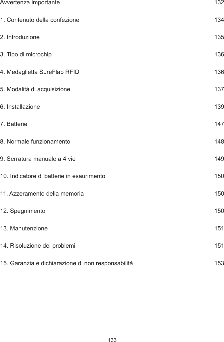 133Avvertenza importante      1321. Contenuto della confezione      1342. Introduzione      1353. Tipo di microchip      1364. Medaglietta SureFlap RFID      1365. Modalità di acquisizione      1376. Installazione      1397. Batterie      1478. Normale funzionamento      1489. Serratura manuale a 4 vie      14910. Indicatore di batterie in esaurimento      15011. Azzeramento della memoria      15012. Spegnimento      15013. Manutenzione      15114. Risoluzione dei problemi      15115. Garanzia e dichiarazione di non responsabilità      153