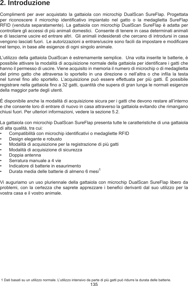 1352. IntroduzioneComplimenti  per  aver  acquistato  la  gattaiola  con  microchip  DualScan  SureFlap.  Progettata per  riconoscere  il  microchip  identicativo  impiantato  nel  gatto  o  la  medaglietta  SureFlap RFID (venduta separatamente). La gattaiola con microchip DualScan SureFlap è adatta per controllare gli accessi di più animali domestici.  Consente di tenere in casa determinati animali e di lasciarne uscire ed entrare altri.  Gli animali indesiderati che cercano di introdursi in casa vengono lasciati fuori.  Le autorizzazioni a entrare/uscire sono facili da impostare e modicare nel tempo, in base alle esigenze di ogni singolo animale.  L’utilizzo della gattaiola DualScan è estremamente semplice.  Una volta inserite le batterie, è possibile attivare la modalità di acquisizione normale della gattaiola per identicare i gatti che hanno il permesso di uscire. Viene acquisito in memoria il numero di microchip o di medaglietta del  primo  gatto  che  attraversa  lo  sportello  in  una  direzione  o  nell’altra  o  che  inla  la  testa nel  tunnel  no  allo  sportello.  L’acquisizione  può  essere  effettuata  per  più  gatti.  È  possibile registrare nella gattaiola no a 32 gatti, quantità che supera di gran lunga le normali esigenze della maggior parte degli utenti.È disponibile anche la modalità di acquisizione sicura per i gatti che devono restare all’interno e che consente loro di entrare di nuovo in casa attraverso la gattaiola evitando che rimangano chiusi fuori. Per ulteriori informazioni, vedere la sezione 5.2. La gattaiola con microchip DualScan SureFlap presenta tutte le caratteristiche di una gattaiola di alta qualità, tra cui:•  Compatibilità con microchip identicativi o medagliette RFID•  Design elegante e robusto•  Modalità di acquisizione per la registrazione di più gatti•  Modalità di acquisizione di sicurezza•  Doppia antenna•  Serratura manuale a 4 vie•  Indicatore di batterie in esaurimento•  Durata media delle batterie di almeno 6 mesi1Vi auguriamo un uso pluriennale della gattaiola con microchip DualScan SureFlap libero da problemi, con  la  certezza che  saprete apprezzare  i  beneci derivanti  dal suo  utilizzo per  la vostra casa e il vostro animale. 1 Dati basati su un utilizzo normale. L’utilizzo intensivo da parte di più gatti può ridurre la durata delle batterie.