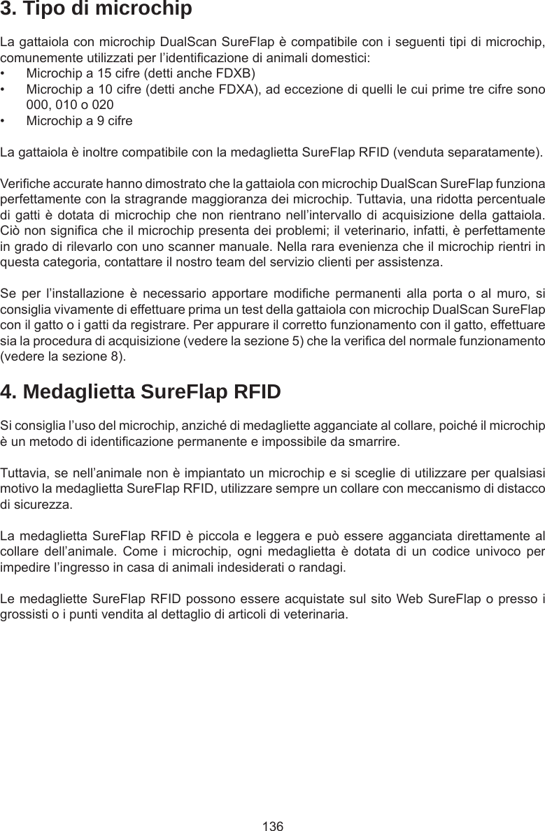 1364. Medaglietta SureFlap RFIDSi consiglia l’uso del microchip, anziché di medagliette agganciate al collare, poiché il microchip è un metodo di identicazione permanente e impossibile da smarrire. Tuttavia, se nell’animale non è impiantato un microchip e si sceglie di utilizzare per qualsiasi motivo la medaglietta SureFlap RFID, utilizzare sempre un collare con meccanismo di distacco di sicurezza. La medaglietta SureFlap RFID è piccola e leggera e può essere agganciata direttamente al collare  dell’animale.  Come  i  microchip,  ogni  medaglietta  è  dotata  di  un  codice  univoco  per impedire l’ingresso in casa di animali indesiderati o randagi.Le medagliette SureFlap RFID possono essere acquistate sul sito Web SureFlap o presso i grossisti o i punti vendita al dettaglio di articoli di veterinaria.3. Tipo di microchipLa gattaiola con microchip DualScan SureFlap è compatibile con i seguenti tipi di microchip, comunemente utilizzati per l’identicazione di animali domestici: •  Microchip a 15 cifre (detti anche FDXB)•  Microchip a 10 cifre (detti anche FDXA), ad eccezione di quelli le cui prime tre cifre sono 000, 010 o 020•  Microchip a 9 cifreLa gattaiola è inoltre compatibile con la medaglietta SureFlap RFID (venduta separatamente).Veriche accurate hanno dimostrato che la gattaiola con microchip DualScan SureFlap funziona perfettamente con la stragrande maggioranza dei microchip. Tuttavia, una ridotta percentuale di gatti è dotata di microchip che non rientrano nell’intervallo di acquisizione della gattaiola. Ciò non signica che il microchip presenta dei problemi; il veterinario, infatti, è perfettamente in grado di rilevarlo con uno scanner manuale. Nella rara evenienza che il microchip rientri in questa categoria, contattare il nostro team del servizio clienti per assistenza.Se  per  l’installazione  è  necessario  apportare  modiche  permanenti  alla  porta  o  al  muro,  si consiglia vivamente di effettuare prima un test della gattaiola con microchip DualScan SureFlap con il gatto o i gatti da registrare. Per appurare il corretto funzionamento con il gatto, effettuare sia la procedura di acquisizione (vedere la sezione 5) che la verica del normale funzionamento (vedere la sezione 8).