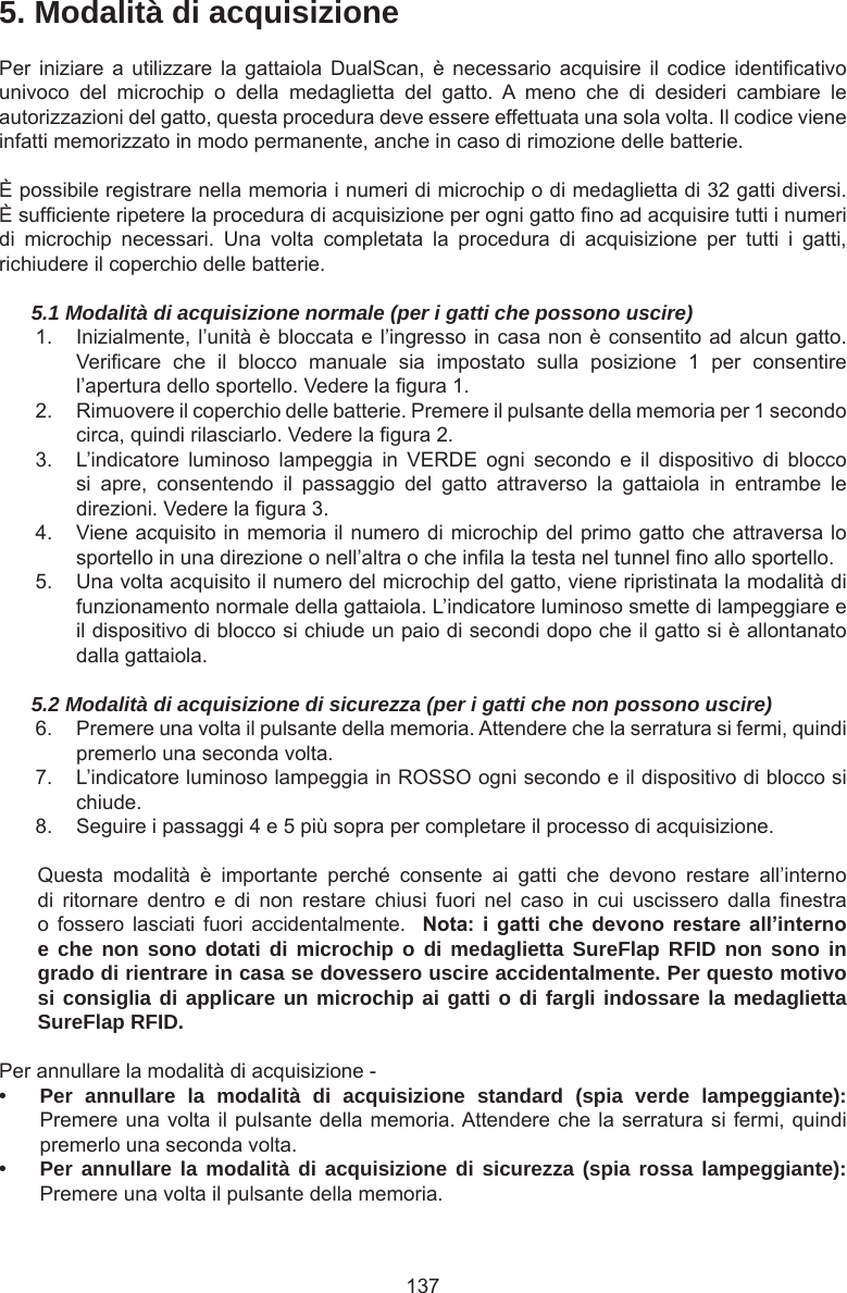 1375. Modalità di acquisizionePer iniziare  a  utilizzare la  gattaiola  DualScan, è  necessario  acquisire il  codice  identicativo univoco  del  microchip  o  della  medaglietta  del  gatto.  A  meno  che  di  desideri  cambiare  le autorizzazioni del gatto, questa procedura deve essere effettuata una sola volta. Il codice viene infatti memorizzato in modo permanente, anche in caso di rimozione delle batterie. È possibile registrare nella memoria i numeri di microchip o di medaglietta di 32 gatti diversi. È sufciente ripetere la procedura di acquisizione per ogni gatto no ad acquisire tutti i numeri di  microchip  necessari.  Una  volta  completata  la  procedura  di  acquisizione  per  tutti  i  gatti, richiudere il coperchio delle batterie.5.1 Modalità di acquisizione normale (per i gatti che possono uscire)1.  Inizialmente, l’unità è bloccata e l’ingresso in casa non è consentito ad alcun gatto. Vericare  che  il  blocco  manuale  sia  impostato  sulla  posizione  1  per  consentire l’apertura dello sportello. Vedere la gura 1. 2.  Rimuovere il coperchio delle batterie. Premere il pulsante della memoria per 1 secondo circa, quindi rilasciarlo. Vedere la gura 2. 3.  L’indicatore  luminoso  lampeggia  in  VERDE  ogni  secondo  e  il  dispositivo  di  blocco si  apre,  consentendo  il  passaggio  del  gatto  attraverso  la  gattaiola  in  entrambe  le direzioni. Vedere la gura 3. 4.  Viene acquisito in memoria il numero di microchip del primo gatto che attraversa lo sportello in una direzione o nell’altra o che inla la testa nel tunnel no allo sportello.5.  Una volta acquisito il numero del microchip del gatto, viene ripristinata la modalità di funzionamento normale della gattaiola. L’indicatore luminoso smette di lampeggiare e il dispositivo di blocco si chiude un paio di secondi dopo che il gatto si è allontanato dalla gattaiola.5.2 Modalità di acquisizione di sicurezza (per i gatti che non possono uscire)6.  Premere una volta il pulsante della memoria. Attendere che la serratura si fermi, quindi premerlo una seconda volta.7.  L’indicatore luminoso lampeggia in ROSSO ogni secondo e il dispositivo di blocco si chiude. 8.  Seguire i passaggi 4 e 5 più sopra per completare il processo di acquisizione.Questa  modalità  è  importante  perché  consente  ai  gatti  che  devono  restare  all’interno di  ritornare  dentro  e  di  non  restare  chiusi  fuori  nel  caso  in  cui  uscissero  dalla  nestra o fossero  lasciati  fuori accidentalmente.    Nota: i gatti che devono restare all’internoe che non sono dotati di microchip o di medaglietta SureFlap RFID non sono in grado di rientrare in casa se dovessero uscire accidentalmente. Per questo motivo si consiglia di applicare un microchip ai gatti o di fargli indossare la medaglietta SureFlap RFID.Per annullare la modalità di acquisizione -• Per annullare la modalità di acquisizione standard (spia verde lampeggiante): Premere una volta il pulsante della memoria. Attendere che la serratura si fermi, quindi premerlo una seconda volta.• Per annullare la modalità di acquisizione di sicurezza (spia rossa lampeggiante): Premere una volta il pulsante della memoria. 