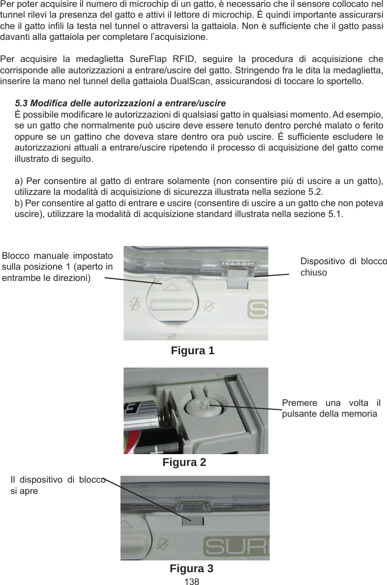 138Blocco  manuale  impostato sulla posizione 1 (aperto in entrambe le direzioni)Dispositivo  di  blocco chiusoPremere  una  volta  il pulsante della memoriaIl  dispositivo  di  blocco si apreFigura 1Figura 2Figura 3Per poter acquisire il numero di microchip di un gatto, è necessario che il sensore collocato nel tunnel rilevi la presenza del gatto e attivi il lettore di microchip. È quindi importante assicurarsi che il gatto inli la testa nel tunnel o attraversi la gattaiola. Non è sufciente che il gatto passi davanti alla gattaiola per completare l’acquisizione.Per  acquisire  la  medaglietta  SureFlap  RFID,  seguire  la  procedura  di  acquisizione  che corrisponde alle autorizzazioni a entrare/uscire del gatto. Stringendo fra le dita la medaglietta, inserire la mano nel tunnel della gattaiola DualScan, assicurandosi di toccare lo sportello.5.3 Modica delle autorizzazioni a entrare/uscireÈ possibile modicare le autorizzazioni di qualsiasi gatto in qualsiasi momento. Ad esempio, se un gatto che normalmente può uscire deve essere tenuto dentro perché malato o ferito oppure se un gattino che  doveva  stare dentro ora può uscire. È sufciente escludere le autorizzazioni attuali a entrare/uscire ripetendo il processo di acquisizione del gatto come illustrato di seguito.a) Per consentire al gatto di entrare solamente (non consentire più di uscire a un gatto), utilizzare la modalità di acquisizione di sicurezza illustrata nella sezione 5.2.b) Per consentire al gatto di entrare e uscire (consentire di uscire a un gatto che non poteva uscire), utilizzare la modalità di acquisizione standard illustrata nella sezione 5.1.