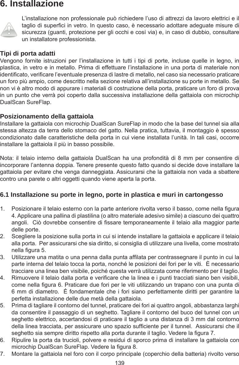 1396. InstallazioneL’installazione non professionale può richiedere l’uso di attrezzi da lavoro elettrici e il taglio di superci in vetro. In questo caso, è necessario adottare adeguate misure di sicurezza (guanti, protezione per gli occhi e così via) e, in caso di dubbio, consultare un installatore professionista. Tipi di porta adattiVengono  fornite  istruzioni  per  l’installazione  in  tutti  i tipi  di  porte,  incluse quelle  in  legno,  in plastica, in vetro e in metallo. Prima di effettuare l’installazione in una porta di materiale non identicato, vericare l’eventuale presenza di lastre di metallo, nel caso sia necessario praticare un foro più ampio, come descritto nella sezione relativa all’installazione su porte in metallo. Se non vi è altro modo di appurare i materiali di costruzione della porta, praticare un foro di prova in un punto che verrà poi coperto dalla successiva installazione della gattaiola con microchip DualScan SureFlap. Posizionamento della gattaiolaInstallare la gattaiola con microchip DualScan SureFlap in modo che la base del tunnel sia alla stessa altezza da terra dello stomaco del gatto. Nella pratica, tuttavia, il montaggio è spesso condizionato dalle caratteristiche della porta in cui viene installata l’unità. In tali casi, occorre installare la gattaiola il più in basso possibile.Nota: il telaio interno  della gattaiola DualScan ha  una profondità di 8  mm per consentire di incorporare l’antenna doppia. Tenere presente questo fatto quando si decide dove installare la gattaiola per evitare che venga danneggiata. Assicurarsi che la gattaiola non vada a sbattere contro una parete o altri oggetti quando viene aperta la porta.6.1 Installazione su porte in legno, porte in plastica e muri in cartongesso1.  Posizionare il telaio esterno con la parte anteriore rivolta verso il basso, come nella gura 4. Applicare una pallina di plastilina (o altro materiale adesivo simile) a ciascuno dei quattro angoli.  Ciò dovrebbe consentire di ssare temporaneamente il telaio alla maggior parte delle porte. 2.  Scegliere la posizione sulla porta in cui si intende installare la gattaiola e applicare il telaio alla porta.  Per assicurarsi che sia diritto, si consiglia di utilizzare una livella, come mostrato nella gura 5. 3.  Utilizzare una matita o una penna dalla punta aflata per contrassegnare il punto in cui la parte interna del telaio tocca la porta, nonché le posizioni dei fori per le viti.  È necessario tracciare una linea ben visibile, poiché questa verrà utilizzata come riferimento per il taglio.4.  Rimuovere il telaio dalla porta e vericare che la linea e i punti tracciati siano ben visibili, come nella gura 6. Praticare due fori per le viti utilizzando un trapano con una punta di 6 mm di diametro.  È fondamentale che i fori siano perfettamente diritti per garantire la perfetta installazione delle due metà della gattaiola.5.  Prima di tagliare il contorno del tunnel, praticare dei fori ai quattro angoli, abbastanza larghi da consentire il passaggio di un seghetto. Tagliare il contorno del buco del tunnel con un seghetto elettrico, accertandosi di praticare il taglio a una distanza di 3 mm dal contorno della linea tracciata, per assicurare uno spazio sufciente per il tunnel.  Assicurarsi che il seghetto sia sempre diritto rispetto alla porta durante il taglio. Vedere la gura 7.   6.  Ripulire la porta da trucioli, polvere e residui di sporco prima di installare la gattaiola con microchip DualScan SureFlap. Vedere la gura 8. 7.  Montare la gattaiola nel foro con il corpo principale (coperchio della batteria) rivolto verso 