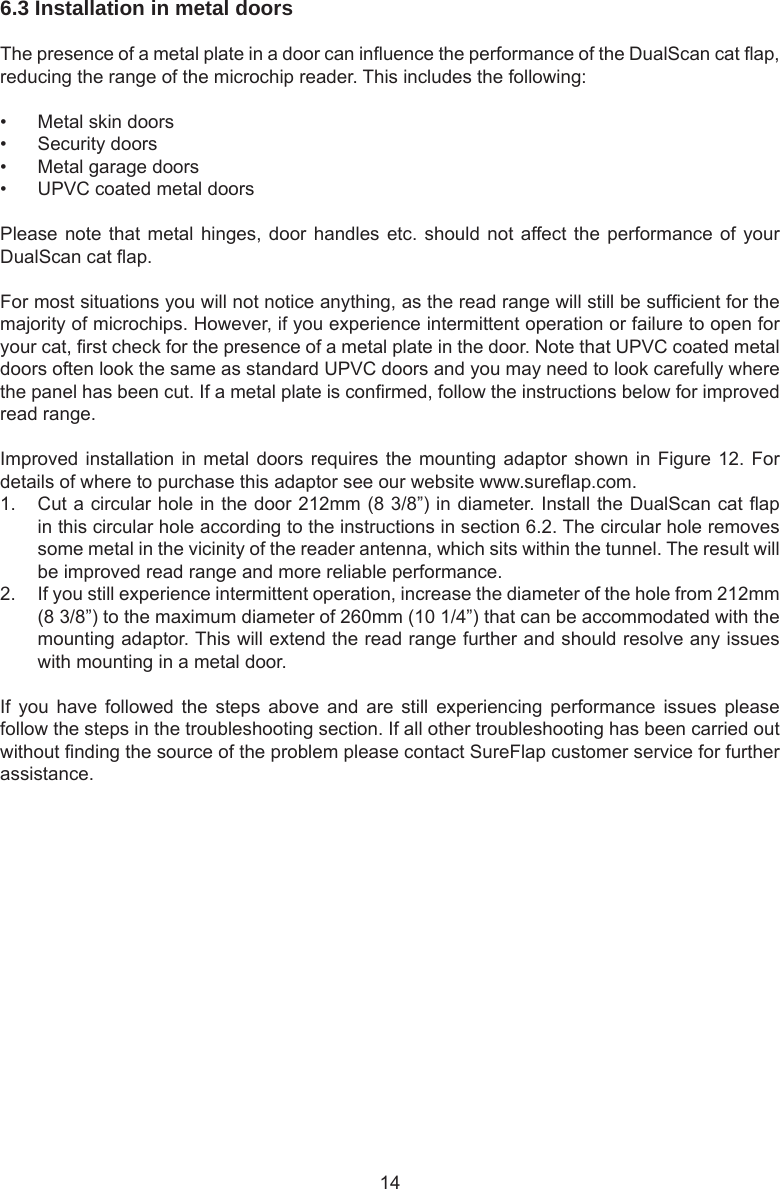 146.3 Installation in metal doors The presence of a metal plate in a door can inuence the performance of the DualScan cat ap, reducing the range of the microchip reader. This includes the following:•  Metal skin doors•  Security doors•  Metal garage doors•  UPVC coated metal doorsPlease note that metal hinges,  door  handles etc. should not affect the performance of  your DualScan cat ap.For most situations you will not notice anything, as the read range will still be sufcient for the majority of microchips. However, if you experience intermittent operation or failure to open for your cat, rst check for the presence of a metal plate in the door. Note that UPVC coated metal doors often look the same as standard UPVC doors and you may need to look carefully where the panel has been cut. If a metal plate is conrmed, follow the instructions below for improved read range. Improved installation in metal doors requires the mounting adaptor shown in Figure 12. For details of where to purchase this adaptor see our website www.sureap.com. 1.  Cut a circular hole in the door 212mm (8 3/8”) in diameter. Install the DualScan cat ap in this circular hole according to the instructions in section 6.2. The circular hole removes some metal in the vicinity of the reader antenna, which sits within the tunnel. The result will be improved read range and more reliable performance. 2.  If you still experience intermittent operation, increase the diameter of the hole from 212mm (8 3/8”) to the maximum diameter of 260mm (10 1/4”) that can be accommodated with the mounting adaptor. This will extend the read range further and should resolve any issues with mounting in a metal door. If  you  have  followed  the  steps  above  and  are  still  experiencing performance  issues  please follow the steps in the troubleshooting section. If all other troubleshooting has been carried out without nding the source of the problem please contact SureFlap customer service for further assistance.