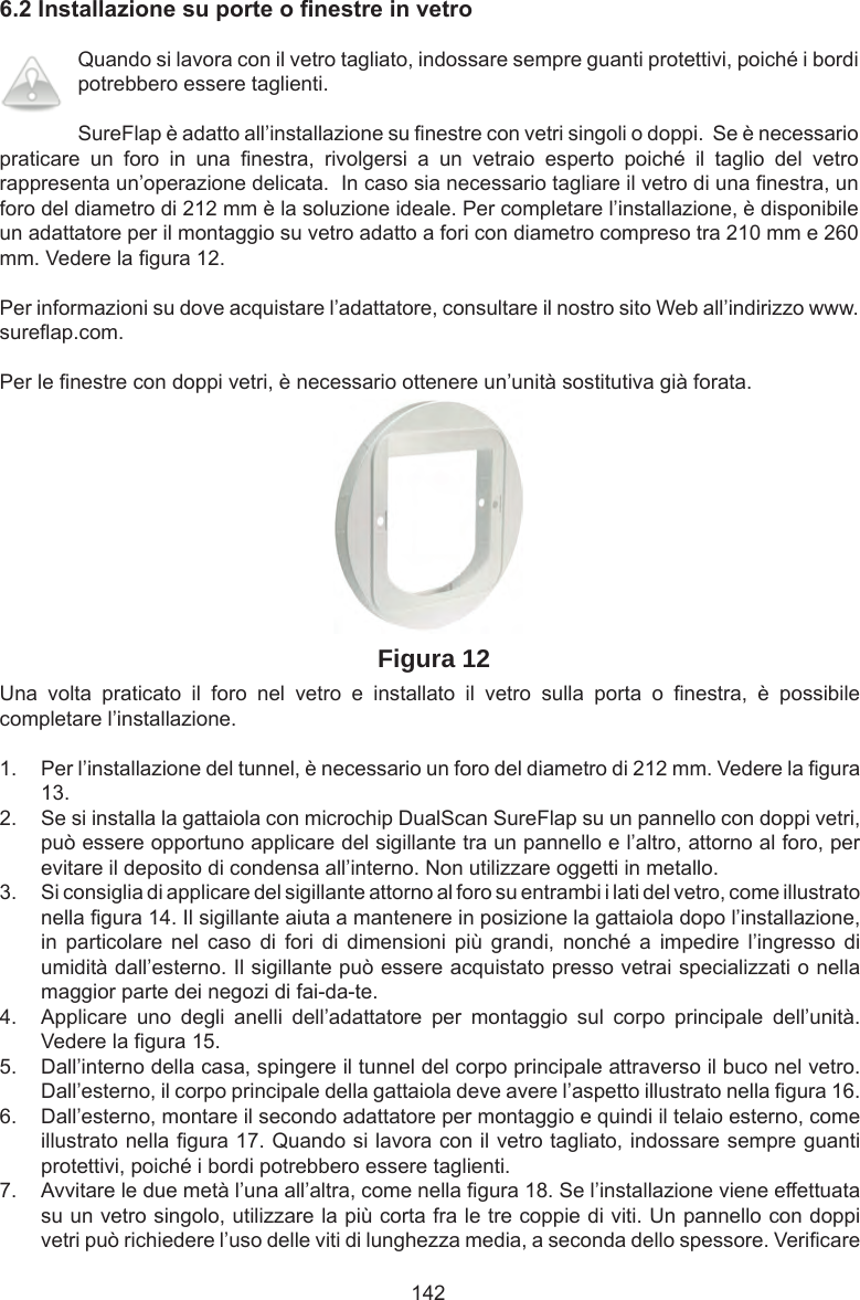 1426.2InstallazionesuporteonestreinvetroQuando si lavora con il vetro tagliato, indossare sempre guanti protettivi, poiché i bordi potrebbero essere taglienti. SureFlap è adatto all’installazione su  nestre con vetri singoli o doppi.  Se è necessario praticare  un  foro  in  una   nestra,  rivolgersi  a  un  vetraio  esperto  poiché  il  taglio  del  vetro rappresenta un’operazione delicata.  In caso sia necessario tagliare il vetro di una  nestra, un foro del diametro di 212 mm è la soluzione ideale. Per completare l’installazione, è disponibile un adattatore per il montaggio su vetro adatto a fori con diametro compreso tra 210 mm e 260 mm. Vedere la  gura 12.Per informazioni su dove acquistare l’adattatore, consultare il nostro sito Web all’indirizzo www.sure ap.com. Per le  nestre con doppi vetri, è necessario ottenere un’unità sostitutiva già forata.Figura 12Una  volta  praticato  il  foro  nel  vetro  e  installato  il  vetro  sulla  porta  o   nestra,  è  possibile completare l’installazione.1.  Per l’installazione del tunnel, è necessario un foro del diametro di 212 mm. Vedere la  gura 13. 2.  Se si installa la gattaiola con microchip DualScan SureFlap su un pannello con doppi vetri, può essere opportuno applicare del sigillante tra un pannello e l’altro, attorno al foro, per evitare il deposito di condensa all’interno. Non utilizzare oggetti in metallo.3.  Si consiglia di applicare del sigillante attorno al foro su entrambi i lati del vetro, come illustrato nella  gura 14. Il sigillante aiuta a mantenere in posizione la gattaiola dopo l’installazione, in  particolare  nel  caso  di  fori  di  dimensioni  più  grandi,  nonché  a  impedire  l’ingresso  di umidità dall’esterno. Il sigillante può essere acquistato presso vetrai specializzati o nella maggior parte dei negozi di fai-da-te.  4.  Applicare  uno  degli  anelli  dell’adattatore  per  montaggio  sul  corpo  principale  dell’unità. Vedere la  gura 15.  5.  Dall’interno della casa, spingere il tunnel del corpo principale attraverso il buco nel vetro. Dall’esterno, il corpo principale della gattaiola deve avere l’aspetto illustrato nella  gura 16.6.  Dall’esterno, montare il secondo adattatore per montaggio e quindi il telaio esterno, come illustrato nella  gura 17. Quando si lavora con il vetro tagliato, indossare sempre guanti protettivi, poiché i bordi potrebbero essere taglienti. 7.  Avvitare le due metà l’una all’altra, come nella  gura 18. Se l’installazione viene effettuata su un vetro singolo, utilizzare la più corta fra le tre coppie di viti. Un pannello con doppi vetri può richiedere l’uso delle viti di lunghezza media, a seconda dello spessore. Veri care 