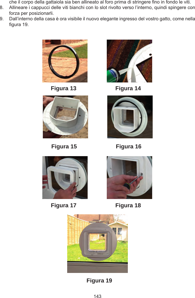143Figura 19Figura 18Figura 13Figura 16Figura 15Figura 14Figura 17che il corpo della gattaiola sia ben allineato al foro prima di stringere no in fondo le viti. 8.  Allineare i cappucci delle viti bianchi con lo slot rivolto verso l’interno, quindi spingere con forza per posizionarli.9.  Dall’interno della casa è ora visibile il nuovo elegante ingresso del vostro gatto, come nella gura 19.