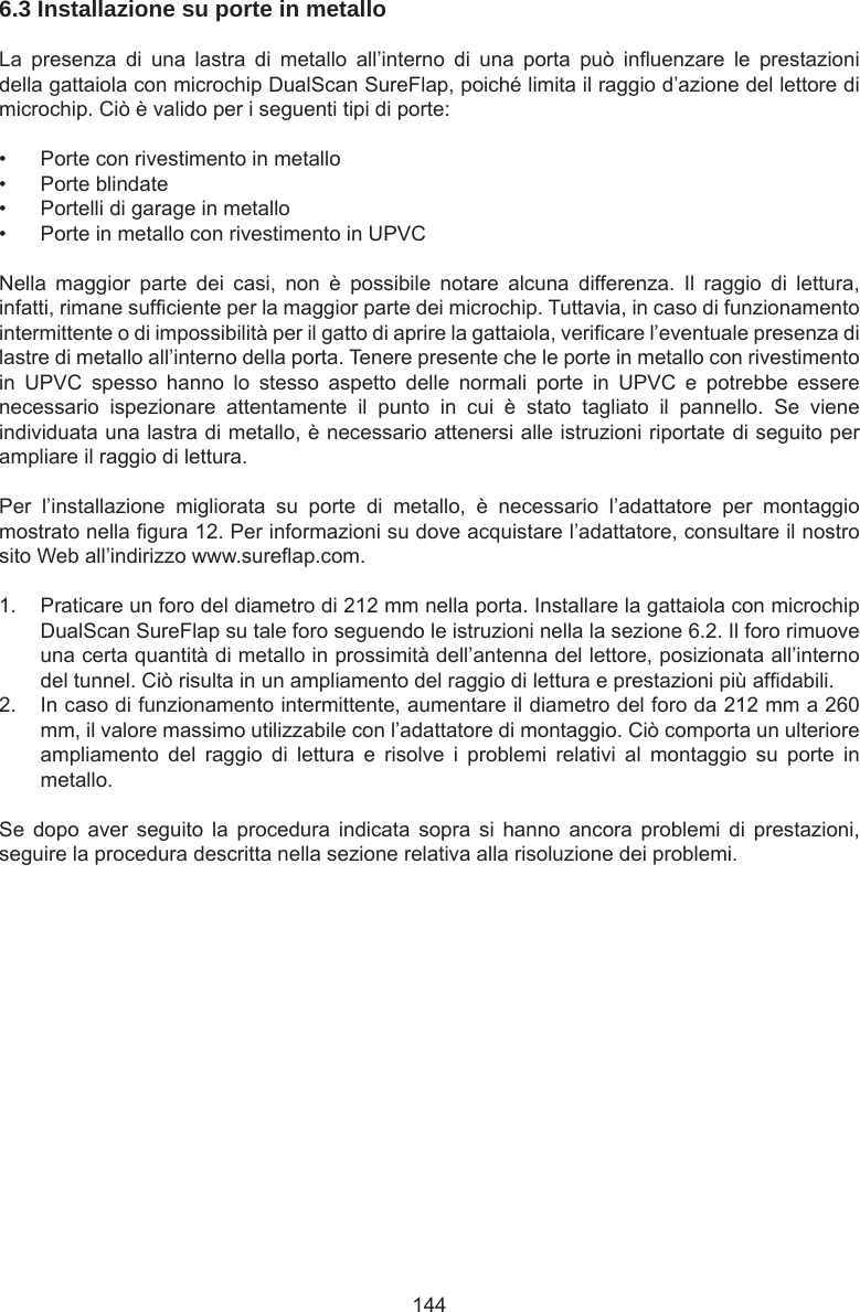 1446.3 Installazione su porte in metallo  La  presenza  di  una  lastra  di  metallo  all’interno  di  una  porta  può  inuenzare  le  prestazioni della gattaiola con microchip DualScan SureFlap, poiché limita il raggio d’azione del lettore di microchip. Ciò è valido per i seguenti tipi di porte:•  Porte con rivestimento in metallo•  Porte blindate•  Portelli di garage in metallo•  Porte in metallo con rivestimento in UPVCNella  maggior  parte  dei  casi,  non  è  possibile  notare  alcuna  differenza.  Il  raggio  di  lettura, infatti, rimane sufciente per la maggior parte dei microchip. Tuttavia, in caso di funzionamento intermittente o di impossibilità per il gatto di aprire la gattaiola, vericare l’eventuale presenza di lastre di metallo all’interno della porta. Tenere presente che le porte in metallo con rivestimento in  UPVC  spesso  hanno  lo  stesso  aspetto  delle  normali  porte  in  UPVC  e  potrebbe  essere necessario  ispezionare  attentamente  il  punto  in  cui  è  stato  tagliato  il  pannello.  Se  viene individuata una lastra di metallo, è necessario attenersi alle istruzioni riportate di seguito per ampliare il raggio di lettura. Per  l’installazione  migliorata  su  porte  di  metallo,  è  necessario  l’adattatore  per  montaggio mostrato nella gura 12. Per informazioni su dove acquistare l’adattatore, consultare il nostro sito Web all’indirizzo www.sureap.com. 1.  Praticare un foro del diametro di 212 mm nella porta. Installare la gattaiola con microchip DualScan SureFlap su tale foro seguendo le istruzioni nella la sezione 6.2. Il foro rimuove una certa quantità di metallo in prossimità dell’antenna del lettore, posizionata all’interno del tunnel. Ciò risulta in un ampliamento del raggio di lettura e prestazioni più afdabili. 2.  In caso di funzionamento intermittente, aumentare il diametro del foro da 212 mm a 260 mm, il valore massimo utilizzabile con l’adattatore di montaggio. Ciò comporta un ulteriore ampliamento  del  raggio  di  lettura  e  risolve  i  problemi  relativi  al  montaggio  su  porte  in metallo.Se  dopo  aver  seguito  la  procedura  indicata  sopra  si  hanno  ancora  problemi  di  prestazioni, seguire la procedura descritta nella sezione relativa alla risoluzione dei problemi.