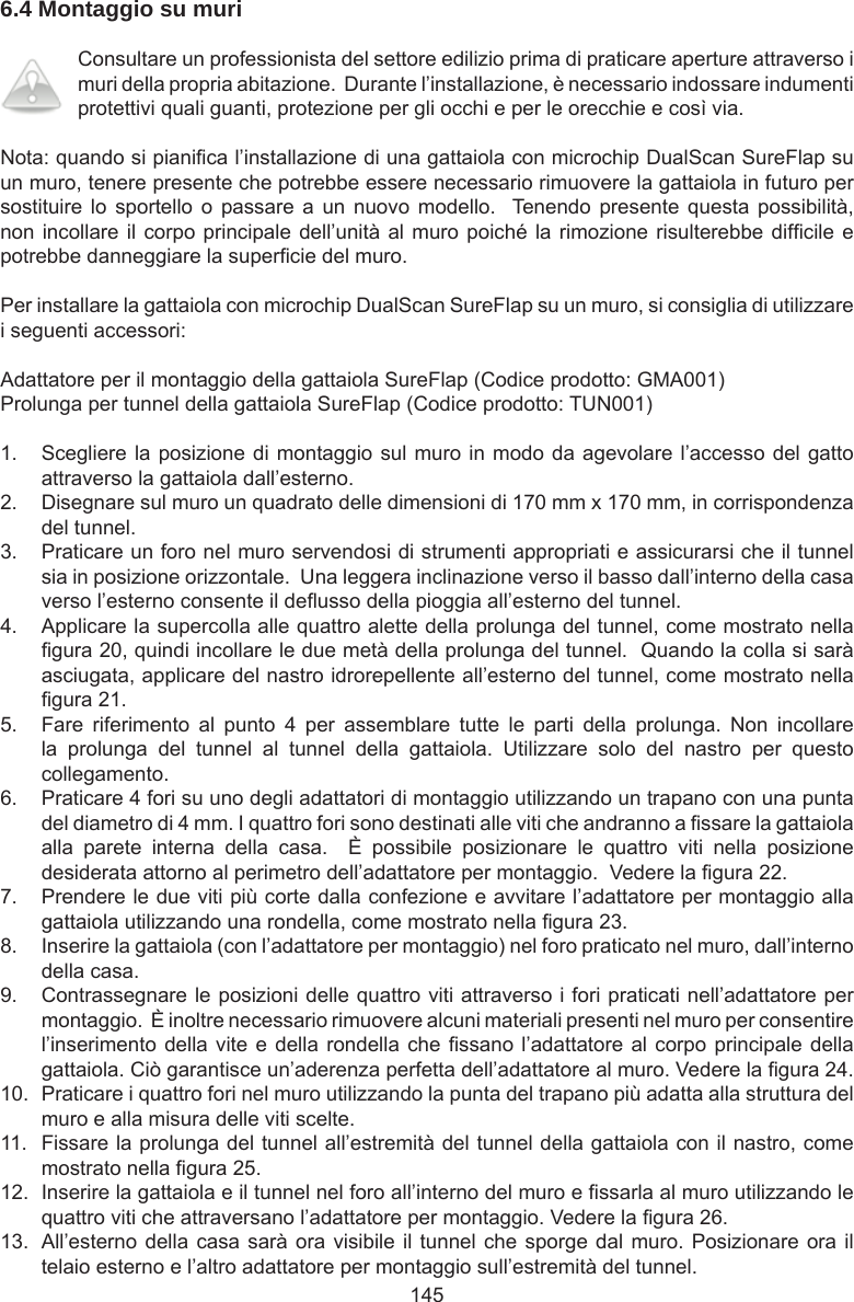 1456.4 Montaggio su muri Consultare un professionista del settore edilizio prima di praticare aperture attraverso i muri della propria abitazione.  Durante l’installazione, è necessario indossare indumenti protettivi quali guanti, protezione per gli occhi e per le orecchie e così via.Nota: quando si pianica l’installazione di una gattaiola con microchip DualScan SureFlap su un muro, tenere presente che potrebbe essere necessario rimuovere la gattaiola in futuro per sostituire lo  sportello  o passare  a  un  nuovo  modello.    Tenendo  presente  questa possibilità, non incollare il corpo principale dell’unità al muro poiché la rimozione risulterebbe difcile e potrebbe danneggiare la supercie del muro.Per installare la gattaiola con microchip DualScan SureFlap su un muro, si consiglia di utilizzare i seguenti accessori:Adattatore per il montaggio della gattaiola SureFlap (Codice prodotto: GMA001)Prolunga per tunnel della gattaiola SureFlap (Codice prodotto: TUN001)1.  Scegliere la posizione di montaggio sul muro in modo da agevolare l’accesso del gatto attraverso la gattaiola dall’esterno.2.  Disegnare sul muro un quadrato delle dimensioni di 170 mm x 170 mm, in corrispondenza del tunnel.3.  Praticare un foro nel muro servendosi di strumenti appropriati e assicurarsi che il tunnel sia in posizione orizzontale.  Una leggera inclinazione verso il basso dall’interno della casa verso l’esterno consente il deusso della pioggia all’esterno del tunnel.4.  Applicare la supercolla alle quattro alette della prolunga del tunnel, come mostrato nella gura 20, quindi incollare le due metà della prolunga del tunnel.  Quando la colla si sarà asciugata, applicare del nastro idrorepellente all’esterno del tunnel, come mostrato nella gura 21.5.  Fare  riferimento  al  punto  4  per  assemblare  tutte  le  parti  della  prolunga.  Non  incollare la  prolunga  del  tunnel  al  tunnel  della  gattaiola.  Utilizzare  solo  del  nastro  per  questo collegamento.6.  Praticare 4 fori su uno degli adattatori di montaggio utilizzando un trapano con una punta del diametro di 4 mm. I quattro fori sono destinati alle viti che andranno a ssare la gattaiola alla  parete  interna  della  casa.    È  possibile  posizionare  le  quattro  viti  nella  posizione desiderata attorno al perimetro dell’adattatore per montaggio.  Vedere la gura 22.7.  Prendere le due viti più corte dalla confezione e avvitare l’adattatore per montaggio alla gattaiola utilizzando una rondella, come mostrato nella gura 23.8.  Inserire la gattaiola (con l’adattatore per montaggio) nel foro praticato nel muro, dall’interno della casa.9.  Contrassegnare le posizioni delle quattro viti attraverso i fori praticati nell’adattatore per montaggio.  È inoltre necessario rimuovere alcuni materiali presenti nel muro per consentire l’inserimento della vite e della rondella che ssano l’adattatore al corpo principale della gattaiola. Ciò garantisce un’aderenza perfetta dell’adattatore al muro. Vedere la gura 24.10.  Praticare i quattro fori nel muro utilizzando la punta del trapano più adatta alla struttura del muro e alla misura delle viti scelte.11.  Fissare la prolunga del tunnel all’estremità del tunnel della gattaiola con il nastro, come mostrato nella gura 25.12.  Inserire la gattaiola e il tunnel nel foro all’interno del muro e ssarla al muro utilizzando le quattro viti che attraversano l’adattatore per montaggio. Vedere la gura 26.13.  All’esterno della casa sarà ora visibile il tunnel che sporge dal muro. Posizionare ora il telaio esterno e l’altro adattatore per montaggio sull’estremità del tunnel.