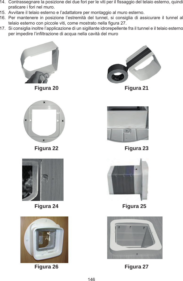 14614.  Contrassegnare la posizione dei due fori per le viti per il ssaggio del telaio esterno, quindi praticare i fori nel muro.15.  Avvitare il telaio esterno e l’adattatore per montaggio al muro esterno.16.  Per mantenere  in  posizione  l’estremità  del  tunnel,  si  consiglia  di  assicurare  il  tunnel  al telaio esterno con piccole viti, come mostrato nella gura 27.17.  Si consiglia inoltre l’applicazione di un sigillante idrorepellente fra il tunnel e il telaio esterno per impedire l’inltrazione di acqua nella cavità del muroFigura 27Figura 26Figura 25Figura 24Figura 23Figura 21Figura 22Figura 20