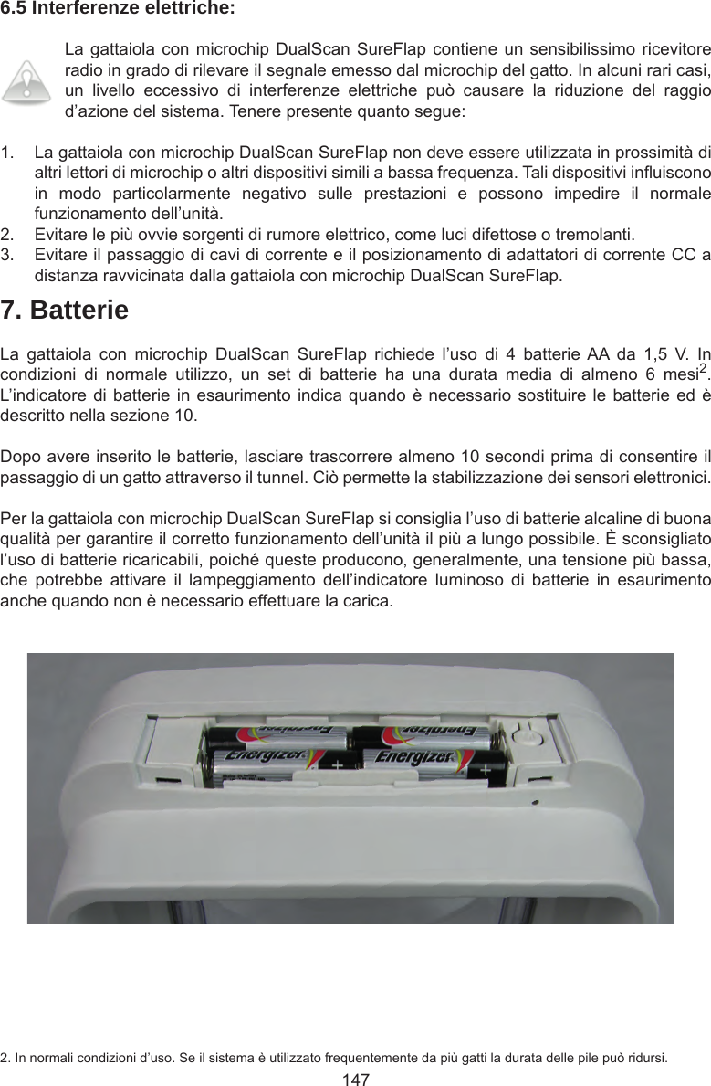 1476.5 Interferenze elettriche:La gattaiola con microchip DualScan SureFlap contiene un sensibilissimo ricevitore radio in grado di rilevare il segnale emesso dal microchip del gatto. In alcuni rari casi, un  livello  eccessivo  di  interferenze  elettriche  può  causare  la  riduzione  del  raggio d’azione del sistema. Tenere presente quanto segue:1.  La gattaiola con microchip DualScan SureFlap non deve essere utilizzata in prossimità di altri lettori di microchip o altri dispositivi simili a bassa frequenza. Tali dispositivi inuiscono in  modo  particolarmente  negativo  sulle  prestazioni  e  possono  impedire  il  normale funzionamento dell’unità. 2.  Evitare le più ovvie sorgenti di rumore elettrico, come luci difettose o tremolanti. 3.  Evitare il passaggio di cavi di corrente e il posizionamento di adattatori di corrente CC a distanza ravvicinata dalla gattaiola con microchip DualScan SureFlap.7. BatterieLa  gattaiola  con  microchip  DualScan  SureFlap  richiede  l’uso  di  4  batterie AA  da  1,5  V.  In condizioni  di  normale  utilizzo,  un  set  di  batterie  ha  una  durata  media  di  almeno  6  mesi2. L’indicatore di batterie in esaurimento indica quando è necessario sostituire le batterie ed è descritto nella sezione 10. Dopo avere inserito le batterie, lasciare trascorrere almeno 10 secondi prima di consentire il passaggio di un gatto attraverso il tunnel. Ciò permette la stabilizzazione dei sensori elettronici.Per la gattaiola con microchip DualScan SureFlap si consiglia l’uso di batterie alcaline di buona qualità per garantire il corretto funzionamento dell’unità il più a lungo possibile. È sconsigliato l’uso di batterie ricaricabili, poiché queste producono, generalmente, una tensione più bassa, che  potrebbe  attivare  il  lampeggiamento  dell’indicatore  luminoso  di  batterie  in  esaurimento anche quando non è necessario effettuare la carica.2. In normali condizioni d’uso. Se il sistema è utilizzato frequentemente da più gatti la durata delle pile può ridursi.