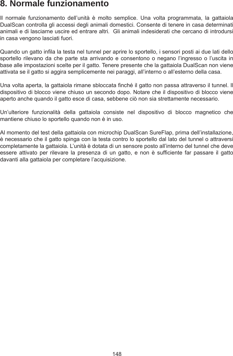 1488. Normale funzionamentoIl  normale  funzionamento  dell’unità  è  molto  semplice.  Una  volta  programmata,  la  gattaiola DualScan controlla gli accessi degli animali domestici. Consente di tenere in casa determinati animali e di lasciarne uscire ed entrare altri.  Gli animali indesiderati che cercano di introdursi in casa vengono lasciati fuori.Quando un gatto inla la testa nel tunnel per aprire lo sportello, i sensori posti ai due lati dello sportello rilevano  da  che parte  sta arrivando e  consentono o  negano  l’ingresso o  l’uscita in base alle impostazioni scelte per il gatto. Tenere presente che la gattaiola DualScan non viene attivata se il gatto si aggira semplicemente nei paraggi, all’interno o all’esterno della casa.Una volta aperta, la gattaiola rimane sbloccata nché il gatto non passa attraverso il tunnel. Il dispositivo di blocco viene chiuso un secondo dopo. Notare che il dispositivo di blocco viene aperto anche quando il gatto esce di casa, sebbene ciò non sia strettamente necessario. Un’ulteriore  funzionalità  della  gattaiola  consiste  nel  dispositivo  di  blocco  magnetico  che mantiene chiuso lo sportello quando non è in uso. Al momento del test della gattaiola con microchip DualScan SureFlap, prima dell’installazione, è necessario che il gatto spinga con la testa contro lo sportello dal lato del tunnel o attraversi completamente la gattaiola. L’unità è dotata di un sensore posto all’interno del tunnel che deve essere  attivato  per  rilevare  la  presenza  di  un  gatto,  e  non  è  sufciente  far  passare  il  gatto davanti alla gattaiola per completare l’acquisizione.