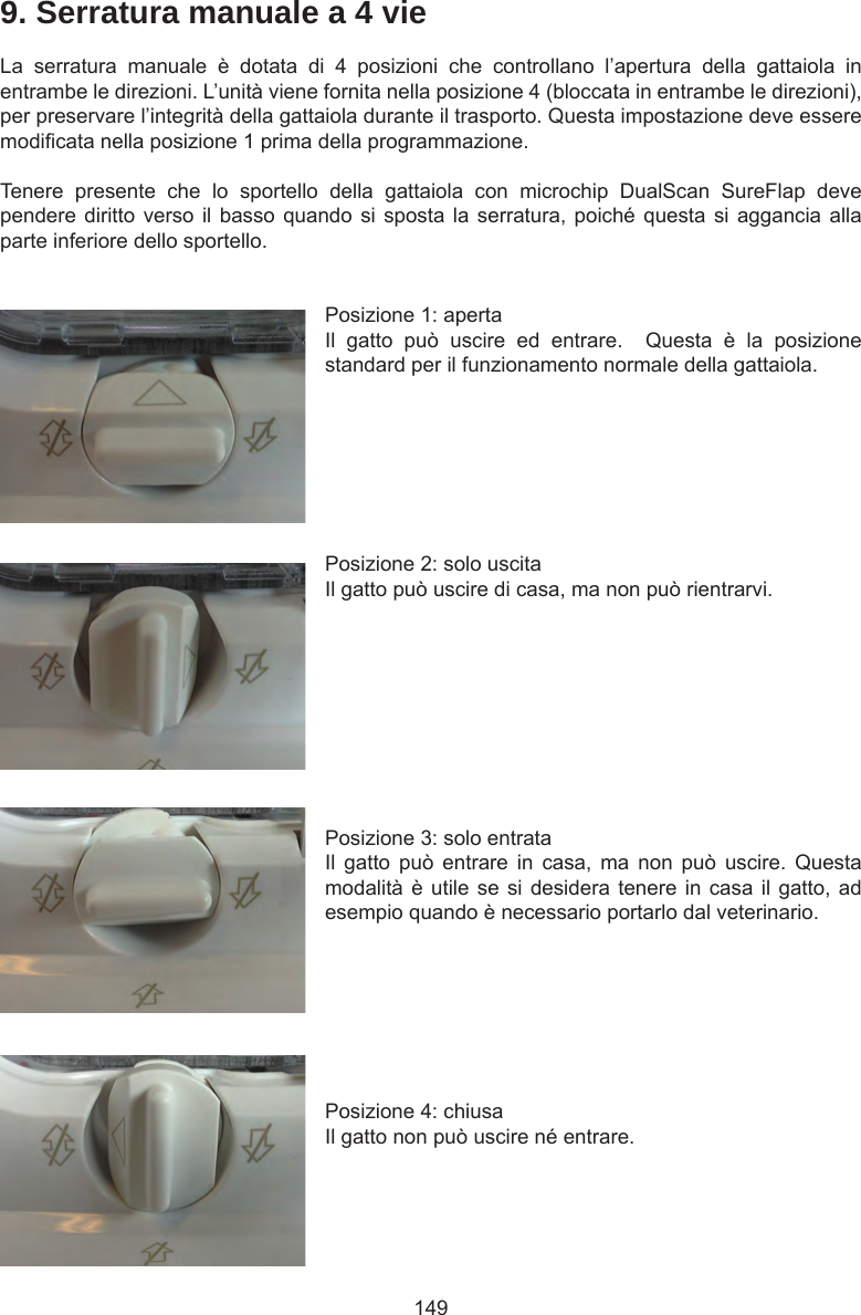 1499. Serratura manuale a 4 vieLa  serratura  manuale  è  dotata  di  4  posizioni  che  controllano  l’apertura  della  gattaiola  in entrambe le direzioni. L’unità viene fornita nella posizione 4 (bloccata in entrambe le direzioni), per preservare l’integrità della gattaiola durante il trasporto. Questa impostazione deve essere modicata nella posizione 1 prima della programmazione.Tenere  presente  che  lo  sportello  della  gattaiola  con  microchip  DualScan  SureFlap  deve pendere diritto verso il basso quando  si  sposta la serratura, poiché questa si aggancia  alla parte inferiore dello sportello.Posizione 1: apertaIl  gatto  può  uscire  ed  entrare.    Questa  è  la  posizione standard per il funzionamento normale della gattaiola. Posizione 2: solo uscitaIl gatto può uscire di casa, ma non può rientrarvi. Posizione 3: solo entrataIl  gatto  può  entrare  in  casa,  ma  non  può  uscire.  Questa modalità è utile se si desidera tenere in casa il gatto, ad esempio quando è necessario portarlo dal veterinario. Posizione 4: chiusaIl gatto non può uscire né entrare.