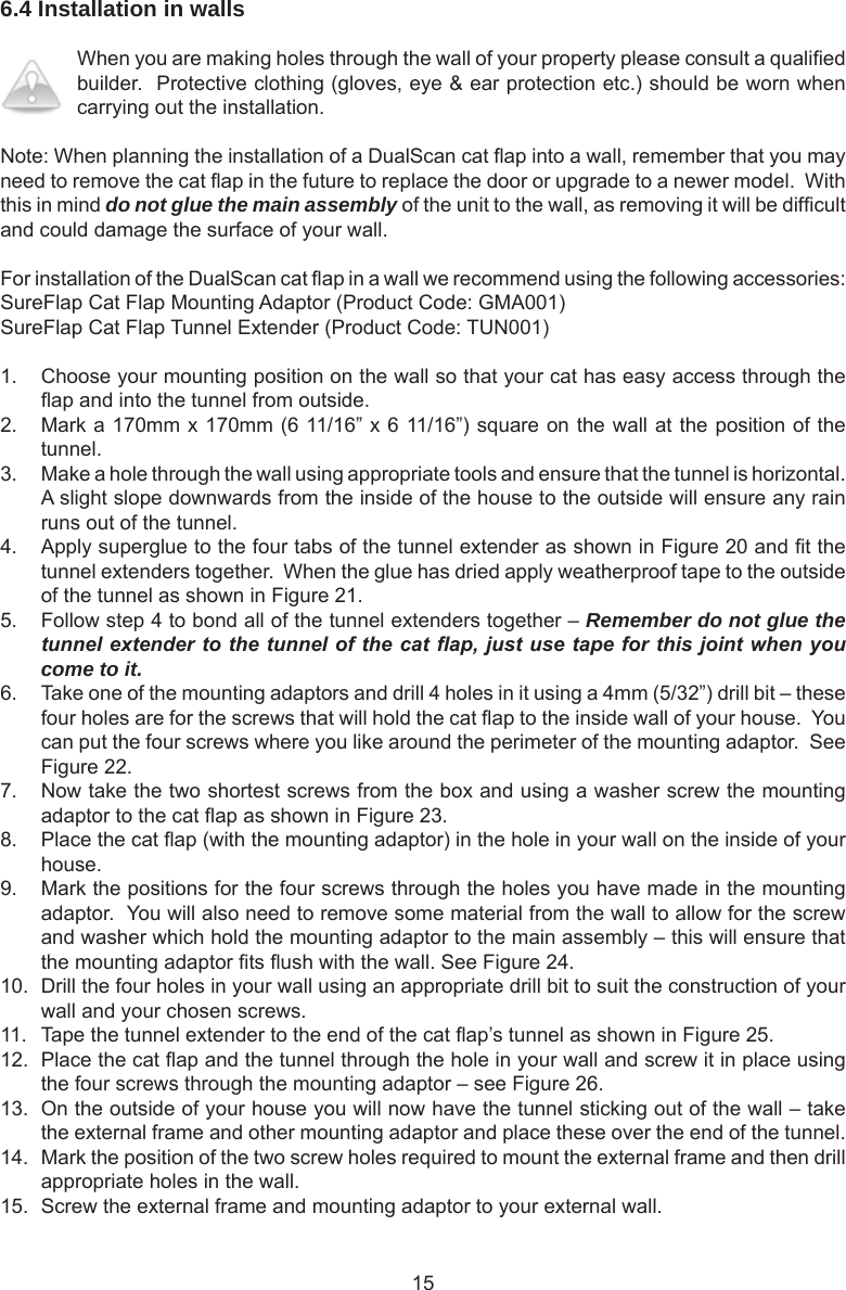 156.4 Installation in walls When you are making holes through the wall of your property please consult a qualied builder.  Protective clothing (gloves, eye &amp; ear protection etc.) should be worn when carrying out the installation.Note: When planning the installation of a DualScan cat ap into a wall, remember that you may need to remove the cat ap in the future to replace the door or upgrade to a newer model.  With this in mind do not glue the main assembly of the unit to the wall, as removing it will be difcult and could damage the surface of your wall.For installation of the DualScan cat ap in a wall we recommend using the following accessories:SureFlap Cat Flap Mounting Adaptor (Product Code: GMA001)SureFlap Cat Flap Tunnel Extender (Product Code: TUN001)1.  Choose your mounting position on the wall so that your cat has easy access through the ap and into the tunnel from outside.2.  Mark a 170mm x 170mm (6 11/16” x 6 11/16”) square on the wall at the position of the tunnel.3.  Make a hole through the wall using appropriate tools and ensure that the tunnel is horizontal.  A slight slope downwards from the inside of the house to the outside will ensure any rain runs out of the tunnel.4.  Apply superglue to the four tabs of the tunnel extender as shown in Figure 20 and t the tunnel extenders together.  When the glue has dried apply weatherproof tape to the outside of the tunnel as shown in Figure 21.5.  Follow step 4 to bond all of the tunnel extenders together – Remember do not glue the tunnel extender to the tunnel of the cat ap, just use tape for this joint when you come to it.6.  Take one of the mounting adaptors and drill 4 holes in it using a 4mm (5/32”) drill bit – these four holes are for the screws that will hold the cat ap to the inside wall of your house.  You can put the four screws where you like around the perimeter of the mounting adaptor.  See Figure 22.7.  Now take the two shortest screws from the box and using a washer screw the mounting adaptor to the cat ap as shown in Figure 23.8.  Place the cat ap (with the mounting adaptor) in the hole in your wall on the inside of your house.9.  Mark the positions for the four screws through the holes you have made in the mounting adaptor.  You will also need to remove some material from the wall to allow for the screw and washer which hold the mounting adaptor to the main assembly – this will ensure that the mounting adaptor ts ush with the wall. See Figure 24.10.  Drill the four holes in your wall using an appropriate drill bit to suit the construction of your wall and your chosen screws.11.  Tape the tunnel extender to the end of the cat ap’s tunnel as shown in Figure 25.12.  Place the cat ap and the tunnel through the hole in your wall and screw it in place using the four screws through the mounting adaptor – see Figure 26.13.  On the outside of your house you will now have the tunnel sticking out of the wall – take the external frame and other mounting adaptor and place these over the end of the tunnel.14.  Mark the position of the two screw holes required to mount the external frame and then drill appropriate holes in the wall.15.  Screw the external frame and mounting adaptor to your external wall.