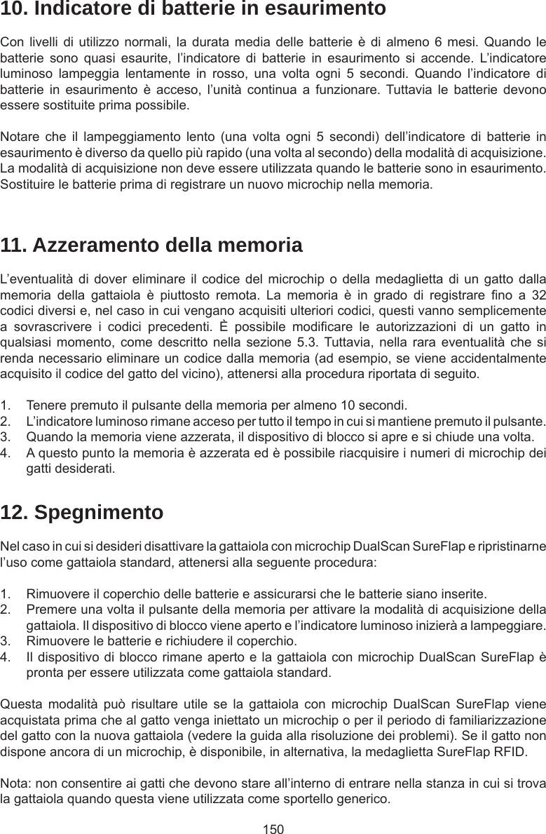 15010. Indicatore di batterie in esaurimentoCon livelli  di utilizzo  normali,  la  durata  media delle  batterie è  di almeno  6 mesi.  Quando le batterie  sono  quasi  esaurite,  l’indicatore  di  batterie  in  esaurimento  si  accende.  L’indicatore luminoso  lampeggia  lentamente  in  rosso,  una  volta  ogni  5  secondi.  Quando  l’indicatore  di batterie  in  esaurimento  è  acceso,  l’unità  continua  a  funzionare. Tuttavia le  batterie  devono essere sostituite prima possibile. Notare  che  il  lampeggiamento  lento  (una  volta  ogni  5  secondi)  dell’indicatore  di  batterie  in esaurimento è diverso da quello più rapido (una volta al secondo) della modalità di acquisizione. La modalità di acquisizione non deve essere utilizzata quando le batterie sono in esaurimento. Sostituire le batterie prima di registrare un nuovo microchip nella memoria.11. Azzeramento della memoriaL’eventualità  di dover  eliminare  il codice  del microchip  o della  medaglietta  di un  gatto dalla memoria  della  gattaiola  è  piuttosto  remota.  La  memoria  è  in  grado  di  registrare  no  a  32 codici diversi e, nel caso in cui vengano acquisiti ulteriori codici, questi vanno semplicemente a  sovrascrivere  i  codici  precedenti.  È  possibile  modicare  le  autorizzazioni  di  un  gatto  in qualsiasi momento,  come  descritto nella  sezione  5.3. Tuttavia, nella  rara  eventualità che  si renda necessario eliminare un codice dalla memoria (ad esempio, se viene accidentalmente acquisito il codice del gatto del vicino), attenersi alla procedura riportata di seguito. 1.  Tenere premuto il pulsante della memoria per almeno 10 secondi.2.  L’indicatore luminoso rimane acceso per tutto il tempo in cui si mantiene premuto il pulsante.3.  Quando la memoria viene azzerata, il dispositivo di blocco si apre e si chiude una volta.4.  A questo punto la memoria è azzerata ed è possibile riacquisire i numeri di microchip dei gatti desiderati.12. SpegnimentoNel caso in cui si desideri disattivare la gattaiola con microchip DualScan SureFlap e ripristinarne l’uso come gattaiola standard, attenersi alla seguente procedura:1.  Rimuovere il coperchio delle batterie e assicurarsi che le batterie siano inserite.2.  Premere una volta il pulsante della memoria per attivare la modalità di acquisizione della gattaiola. Il dispositivo di blocco viene aperto e l’indicatore luminoso inizierà a lampeggiare. 3.  Rimuovere le batterie e richiudere il coperchio. 4.  Il dispositivo di blocco rimane aperto e la gattaiola con microchip DualScan SureFlap è pronta per essere utilizzata come gattaiola standard.Questa  modalità  può  risultare  utile  se  la  gattaiola  con  microchip  DualScan  SureFlap  viene acquistata prima che al gatto venga iniettato un microchip o per il periodo di familiarizzazione del gatto con la nuova gattaiola (vedere la guida alla risoluzione dei problemi). Se il gatto non dispone ancora di un microchip, è disponibile, in alternativa, la medaglietta SureFlap RFID.Nota: non consentire ai gatti che devono stare all’interno di entrare nella stanza in cui si trova la gattaiola quando questa viene utilizzata come sportello generico.