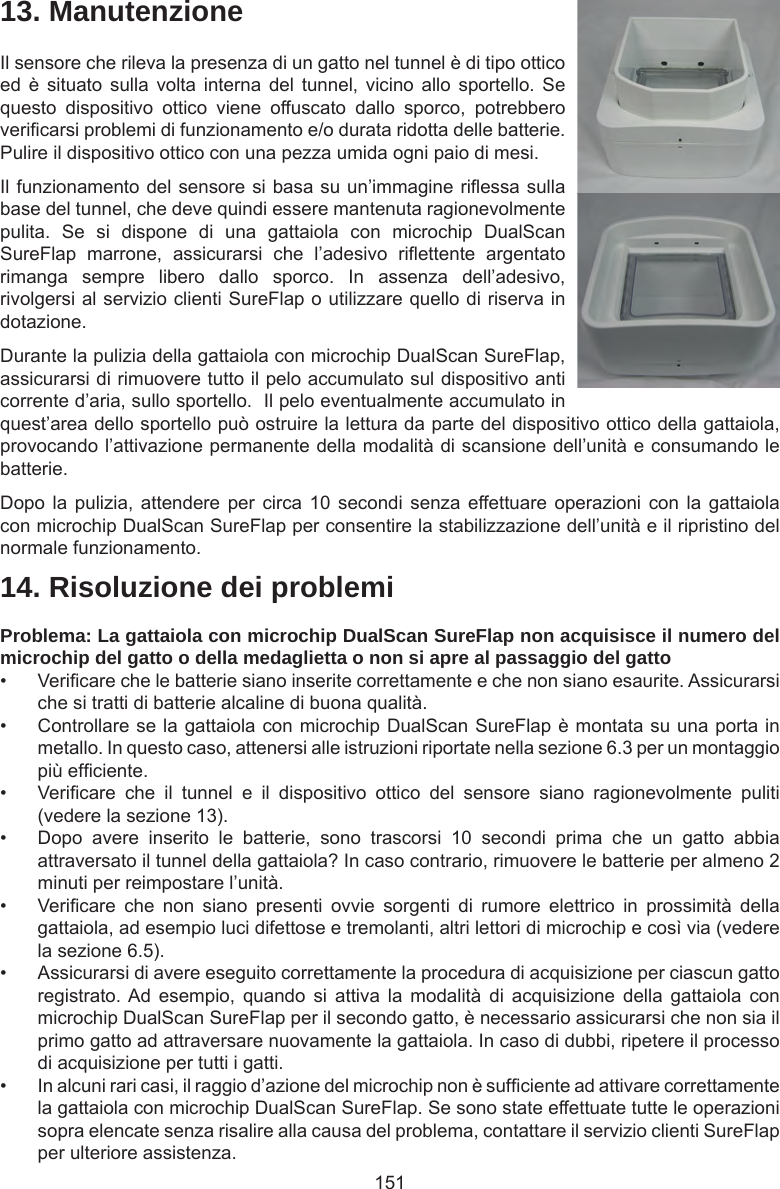 15114. Risoluzione dei problemiProblema: La gattaiola con microchip DualScan SureFlap non acquisisce il numero del microchip del gatto o della medaglietta o non si apre al passaggio del gatto•  Vericare che le batterie siano inserite correttamente e che non siano esaurite. Assicurarsi che si tratti di batterie alcaline di buona qualità. •  Controllare se la gattaiola con microchip DualScan SureFlap è montata su una porta in metallo. In questo caso, attenersi alle istruzioni riportate nella sezione 6.3 per un montaggio più efciente.•  Vericare  che  il  tunnel  e  il  dispositivo  ottico  del  sensore  siano  ragionevolmente  puliti (vedere la sezione 13).•  Dopo  avere  inserito  le  batterie,  sono  trascorsi  10  secondi  prima  che  un  gatto  abbia attraversato il tunnel della gattaiola? In caso contrario, rimuovere le batterie per almeno 2 minuti per reimpostare l’unità. •  Vericare  che  non  siano  presenti  ovvie  sorgenti  di  rumore  elettrico  in  prossimità  della gattaiola, ad esempio luci difettose e tremolanti, altri lettori di microchip e così via (vedere la sezione 6.5).•  Assicurarsi di avere eseguito correttamente la procedura di acquisizione per ciascun gatto registrato. Ad  esempio,  quando  si  attiva  la  modalità  di  acquisizione  della  gattaiola  con microchip DualScan SureFlap per il secondo gatto, è necessario assicurarsi che non sia il primo gatto ad attraversare nuovamente la gattaiola. In caso di dubbi, ripetere il processo di acquisizione per tutti i gatti. •  In alcuni rari casi, il raggio d’azione del microchip non è sufciente ad attivare correttamente la gattaiola con microchip DualScan SureFlap. Se sono state effettuate tutte le operazioni sopra elencate senza risalire alla causa del problema, contattare il servizio clienti SureFlap per ulteriore assistenza.13. ManutenzioneIl sensore che rileva la presenza di un gatto nel tunnel è di tipo ottico ed è  situato  sulla  volta  interna del  tunnel,  vicino  allo  sportello.  Se questo  dispositivo  ottico  viene  offuscato  dallo  sporco,  potrebbero vericarsi problemi di funzionamento e/o durata ridotta delle batterie. Pulire il dispositivo ottico con una pezza umida ogni paio di mesi. Il funzionamento del sensore si basa su un’immagine riessa sulla base del tunnel, che deve quindi essere mantenuta ragionevolmente pulita.  Se  si  dispone  di  una  gattaiola  con  microchip  DualScan SureFlap  marrone,  assicurarsi  che  l’adesivo  riettente  argentato rimanga  sempre  libero  dallo  sporco.  In  assenza  dell’adesivo, rivolgersi al servizio clienti SureFlap o utilizzare quello di riserva in dotazione.Durante la pulizia della gattaiola con microchip DualScan SureFlap, assicurarsi di rimuovere tutto il pelo accumulato sul dispositivo anti corrente d’aria, sullo sportello.  Il pelo eventualmente accumulato in quest’area dello sportello può ostruire la lettura da parte del dispositivo ottico della gattaiola, provocando l’attivazione permanente della modalità di scansione dell’unità e consumando le batterie.Dopo la  pulizia, attendere  per circa  10 secondi  senza effettuare operazioni  con  la gattaiola con microchip DualScan SureFlap per consentire la stabilizzazione dell’unità e il ripristino del normale funzionamento. 