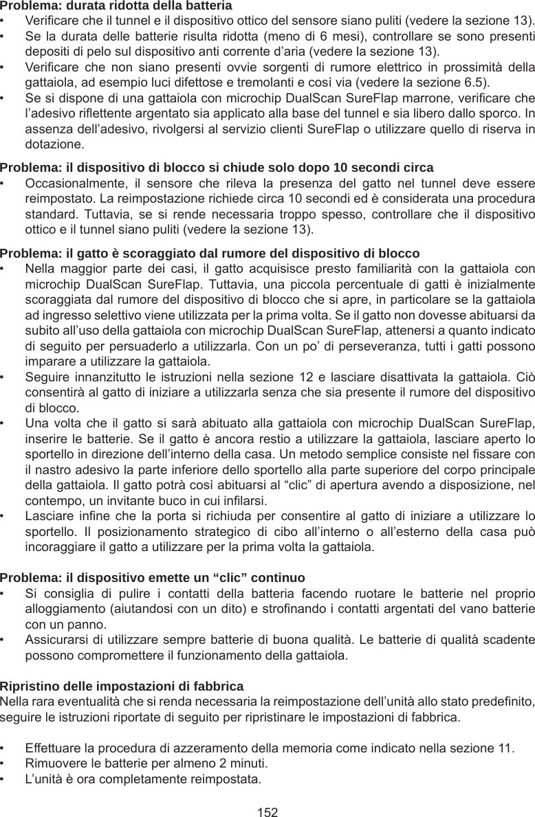 152Problema: durata ridotta della batteria•  Vericare che il tunnel e il dispositivo ottico del sensore siano puliti (vedere la sezione 13). •  Se la durata delle batterie risulta ridotta (meno di 6 mesi), controllare se sono presenti depositi di pelo sul dispositivo anti corrente d’aria (vedere la sezione 13).•  Vericare  che  non  siano  presenti  ovvie  sorgenti  di  rumore  elettrico  in  prossimità  della gattaiola, ad esempio luci difettose e tremolanti e così via (vedere la sezione 6.5). •  Se si dispone di una gattaiola con microchip DualScan SureFlap marrone, vericare che l’adesivo riettente argentato sia applicato alla base del tunnel e sia libero dallo sporco. In assenza dell’adesivo, rivolgersi al servizio clienti SureFlap o utilizzare quello di riserva in dotazione.Problema: il dispositivo di blocco si chiude solo dopo 10 secondi circa•  Occasionalmente,  il  sensore  che  rileva  la  presenza  del  gatto  nel  tunnel  deve  essere reimpostato. La reimpostazione richiede circa 10 secondi ed è considerata una procedura standard.  Tuttavia,  se  si  rende  necessaria  troppo  spesso,  controllare  che  il  dispositivo ottico e il tunnel siano puliti (vedere la sezione 13).Problema: il gatto è scoraggiato dal rumore del dispositivo di blocco•  Nella  maggior  parte  dei  casi,  il  gatto  acquisisce  presto  familiarità  con  la  gattaiola  con microchip  DualScan  SureFlap.  Tuttavia, una  piccola  percentuale  di  gatti  è  inizialmente scoraggiata dal rumore del dispositivo di blocco che si apre, in particolare se la gattaiola ad ingresso selettivo viene utilizzata per la prima volta. Se il gatto non dovesse abituarsi da subito all’uso della gattaiola con microchip DualScan SureFlap, attenersi a quanto indicato di seguito per persuaderlo a utilizzarla. Con un po’ di perseveranza, tutti i gatti possono imparare a utilizzare la gattaiola.•  Seguire innanzitutto le istruzioni nella  sezione 12 e lasciare disattivata  la  gattaiola. Ciò consentirà al gatto di iniziare a utilizzarla senza che sia presente il rumore del dispositivo di blocco. •  Una volta che  il  gatto si  sarà  abituato alla gattaiola  con microchip DualScan  SureFlap, inserire le batterie. Se il gatto è ancora restio a utilizzare la gattaiola, lasciare aperto lo sportello in direzione dell’interno della casa. Un metodo semplice consiste nel ssare con il nastro adesivo la parte inferiore dello sportello alla parte superiore del corpo principale della gattaiola. Il gatto potrà così abituarsi al “clic” di apertura avendo a disposizione, nel contempo, un invitante buco in cui inlarsi. •  Lasciare inne  che  la  porta  si  richiuda  per  consentire  al  gatto  di  iniziare  a utilizzare  lo sportello.  Il  posizionamento  strategico  di  cibo  all’interno  o  all’esterno  della  casa  può incoraggiare il gatto a utilizzare per la prima volta la gattaiola. Problema: il dispositivo emette un “clic” continuo•  Si  consiglia  di  pulire  i  contatti  della  batteria  facendo  ruotare  le  batterie  nel  proprio alloggiamento (aiutandosi con un dito) e stronando i contatti argentati del vano batterie con un panno.•  Assicurarsi di utilizzare sempre batterie di buona qualità. Le batterie di qualità scadente possono compromettere il funzionamento della gattaiola.Ripristino delle impostazioni di fabbricaNella rara eventualità che si renda necessaria la reimpostazione dell’unità allo stato predenito, seguire le istruzioni riportate di seguito per ripristinare le impostazioni di fabbrica. •  Effettuare la procedura di azzeramento della memoria come indicato nella sezione 11. •  Rimuovere le batterie per almeno 2 minuti. •  L’unità è ora completamente reimpostata.