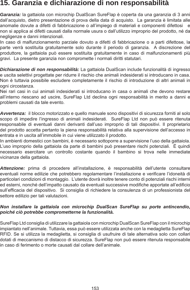 15315. Garanzia e dichiarazione di non responsabilitàGaranzia: la gattaiola con microchip DualScan SureFlap è coperta da una garanzia di 3 anni dall’acquisto, dietro presentazione di prova della data di acquisto.  La garanzia è limitata alle anomalie dovute a difetti di fabbricazione o all’impiego di materiali e componenti difettosi   e non si applica ai difetti causati dalla normale usura o dall’utilizzo improprio del prodotto, né da negligenze e danni intenzionali.In caso di malfunzionamento  parziale dovuto a  difetti  di fabbricazione o  a parti difettose,  la parte  verrà  sostituita  gratuitamente  solo  durante  il  periodo  di  garanzia.    A  discrezione  del produttore,  la  gattaiola  può  essere  sostituita  gratuitamente  in  caso  di  malfunzionamenti  più gravi.  La presente garanzia non compromette i normali diritti statutari.Dichiarazione di non responsabilità: La gattaiola DualScan include funzionalità di ingresso e uscita selettivi progettate per ridurre il rischio che animali indesiderati si introducano in casa.  Non è tuttavia possibile escludere completamente il rischio di introduzione di altri animali in ogni circostanza.Nei rari casi in cui animali  indesiderati  si introducano in casa o animali che  devono  restare all’interno  riescano  ad  uscire,  SureFlap  Ltd  declina  ogni  responsabilità  in  merito  a  danni  e problemi causati da tale evento.Avvertenza:  il blocco motorizzato e quello manuale sono dispositivi di sicurezza forniti al solo scopo  di  impedire  l’ingresso  di  animali  indesiderati.    SureFlap  Ltd  non  può  essere  ritenuta responsabile  di  eventuali  danni  derivanti  dall’uso  improprio  di  tali  dispositivi.  Il  proprietario del prodotto accetta pertanto la piena responsabilità relativa alla supervisione dell’accesso in entrata e in uscita all’immobile in cui viene utilizzato il prodotto.In ambienti domestici con bambini, è necessario sottoporre a supervisione l’uso della gattaiola.  L’uso improprio della gattaiola da parte di bambini può presentare rischi potenziali.  È quindi necessario  esercitare  un  controllo  costante  quando  il  bambino  si  trova  nelle  immediate vicinanze della gattaiola.  Attenzione:  prima  di  procedere  all’installazione,  è  responsabilità  dell’utente  consultare eventuali norme edilizie che potrebbero regolamentare l’installazione e vericare l’idoneità di particolari condizioni di montaggio.  L’utente dovrà inoltre tenere conto di potenziali rischi interni ed esterni, nonché dell’impatto causato da eventuali successive modiche apportate all’edicio sull’efcacia del dispositivo.  Si consiglia di richiedere la consulenza di un professionista del settore edilizio per tali valutazioni.Non  installare  la  gattaiola  con  microchip  DualScan  SureFlap  su  porte  antincendio, poiché ciò potrebbe comprometterne la funzionalità.SureFlap Ltd consiglia di utilizzare la gattaiola con microchip DualScan SureFlap con il microchip impiantato nell’animale. Tuttavia, essa può essere utilizzata anche con la medaglietta SureFlap RFID. Se si utilizza la medaglietta, si consiglia di usufruire di tale alternativa solo con collari dotati di meccanismo di distacco di sicurezza. SureFlap non può essere ritenuta responsabile in caso di ferimento o morte causati dal collare dell’animale.