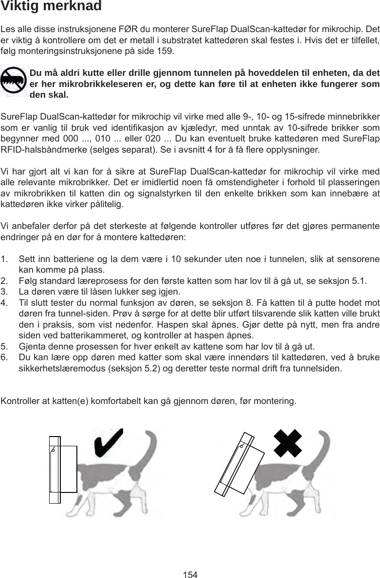 154Viktig merknadLes alle disse instruksjonene FØR du monterer SureFlap DualScan-kattedør for mikrochip. Det er viktig å kontrollere om det er metall i substratet kattedøren skal festes i. Hvis det er tilfellet, følg monteringsinstruksjonene på side 159.Du må aldri kutte eller drille gjennom tunnelen på hoveddelen til enheten, da det er her mikrobrikkeleseren er, og dette kan føre til at enheten ikke fungerer som den skal.SureFlap DualScan-kattedør for mikrochip vil virke med alle 9-, 10- og 15-sifrede minnebrikker som er  vanlig til  bruk ved  identikasjon  av  kjæledyr, med  unntak  av  10-sifrede brikker  som begynner med 000 ..., 010 ... eller 020 ... Du kan eventuelt bruke kattedøren med SureFlap RFID-halsbåndmerke (selges separat). Se i avsnitt 4 for å få ere opplysninger.Vi har  gjort alt vi  kan  for å sikre  at SureFlap DualScan-kattedør  for  mikrochip vil virke  med alle relevante mikrobrikker. Det er imidlertid noen få omstendigheter i forhold til plasseringen av mikrobrikken  til katten  din og  signalstyrken  til  den  enkelte brikken  som kan  innebære at kattedøren ikke virker pålitelig.Vi anbefaler derfor på det sterkeste at følgende kontroller utføres før det gjøres permanente endringer på en dør for å montere kattedøren:1.  Sett inn batteriene og la dem være i 10 sekunder uten noe i tunnelen, slik at sensorene kan komme på plass. 2.  Følg standard læreprosess for den første katten som har lov til å gå ut, se seksjon 5.1. 3.  La døren være til låsen lukker seg igjen. 4.  Til slutt tester du normal funksjon av døren, se seksjon 8. Få katten til å putte hodet mot døren fra tunnel-siden. Prøv å sørge for at dette blir utført tilsvarende slik katten ville brukt den i praksis, som vist nedenfor. Haspen skal åpnes. Gjør dette på nytt, men fra andre siden ved batterikammeret, og kontroller at haspen åpnes. 5.  Gjenta denne prosessen for hver enkelt av kattene som har lov til å gå ut.6.  Du kan lære opp døren med katter som skal være innendørs til kattedøren, ved å bruke sikkerhetslæremodus (seksjon 5.2) og deretter teste normal drift fra tunnelsiden.Kontroller at katten(e) komfortabelt kan gå gjennom døren, før montering. 