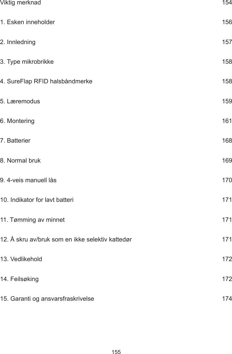 155Viktig merknad      1541. Esken inneholder      1562. Innledning      1573. Type mikrobrikke      1584. SureFlap RFID halsbåndmerke      1585. Læremodus      1596. Montering      1617. Batterier      1688. Normal bruk      1699. 4-veis manuell lås      17010. Indikator for lavt batteri      17111. Tømming av minnet     17112. Å skru av/bruk som en ikke selektiv kattedør     17113. Vedlikehold      17214. Feilsøking      17215. Garanti og ansvarsfraskrivelse      174