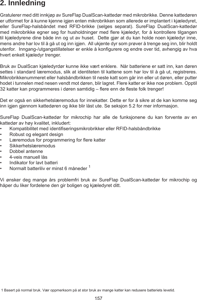 1572. InnledningGratulerer med ditt innkjøp av SureFlap DualScan-kattedør med mikrobrikke. Denne kattedøren er utformet for å kunne kjenne igjen enten mikrobrikken som allerede er implantert i kjæledyret, eller  SureFlap-halsbåndet  med  RFID-brikke  (selges  separat).  SureFlap  DualScan-kattedør med mikrobrikke egner seg for husholdninger med ere kjæledyr, for å kontrollere tilgangen til kjæledyrene dine både inn og ut av huset.  Dette gjør at du kan holde noen kjæledyr inne, mens andre har lov til å gå ut og inn igjen.  All ukjente dyr som prøver å trenge seg inn, blir holdt utenfor.  Inngang-/utgangstillatelser er enkle å kongurere og endre over tid, avhengig av hva hvert enkelt kjæledyr trenger.  Bruk av DualScan kjæledyrdør kunne ikke vært enklere.  Når batteriene er satt inn, kan døren settes i standard læremodus, slik at identiteten til kattene som har lov til å gå ut, registreres. Mikrobrikkenummeret eller halsbåndbrikken til neste katt som går inn eller ut døren, eller putter hodet i tunnelen med nesen vendt mot døren, blir lagret. Flere katter er ikke noe problem. Opptil 32 katter kan programmeres i døren samtidig – ere enn de este folk trenger!Det er også en sikkerhetslæremodus for innekatter. Dette er for å sikre at de kan komme seg inn igjen gjennom kattedøren og ikke blir låst ute. Se seksjon 5.2 for mer informasjon.SureFlap  DualScan-kattedør  for  mikrochip  har  alle  de  funksjonene  du  kan  forvente  av  en kattedør av høy kvalitet, inkludert:•  Kompatibilitet med identiseringsmikrobrikker eller RFID-halsbåndbrikke•  Robust og elegant design•  Læremodus for programmering for ere katter•  Sikkerhetslæremodus•  Dobbel antenne•  4-veis manuell lås•  Indikator for lavt batteri•  Normalt batteriliv er minst 6 måneder 1Vi ønsker  deg  mange  års  problemfri  bruk  av  SureFlap  DualScan-kattedør  for  mikrochip  og håper du liker fordelene den gir boligen og kjæledyret ditt. 1 Basert på normal bruk. Vær oppmerksom på at stor bruk av mange katter kan redusere batteriets levetid.