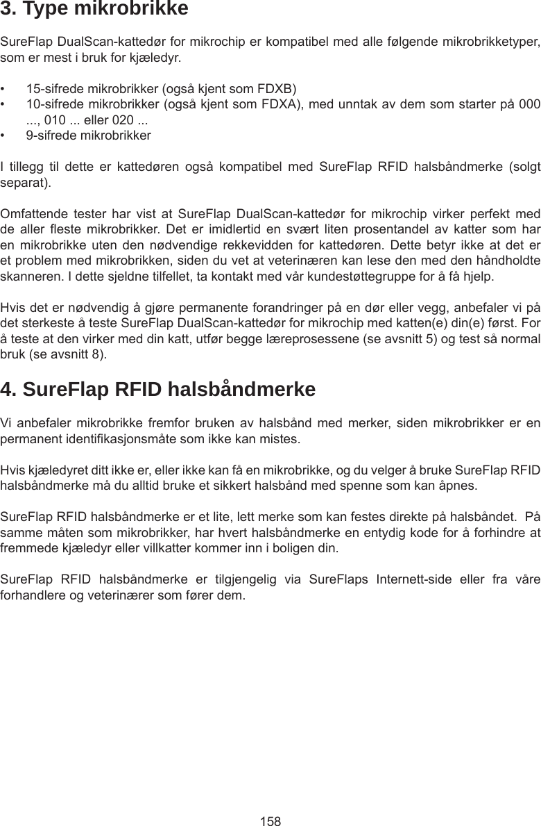 1583. Type mikrobrikkeSureFlap DualScan-kattedør for mikrochip er kompatibel med alle følgende mikrobrikketyper, som er mest i bruk for kjæledyr. •  15-sifrede mikrobrikker (også kjent som FDXB)•  10-sifrede mikrobrikker (også kjent som FDXA), med unntak av dem som starter på 000 ..., 010 ... eller 020 ...•  9-sifrede mikrobrikkerI  tillegg  til  dette  er  kattedøren  også  kompatibel  med  SureFlap  RFID  halsbåndmerke  (solgt separat).Omfattende  tester  har  vist  at  SureFlap  DualScan-kattedør  for  mikrochip  virker  perfekt  med de  aller  este  mikrobrikker. Det  er  imidlertid  en  svært  liten  prosentandel  av  katter  som  har en mikrobrikke  uten  den  nødvendige rekkevidden  for  kattedøren.  Dette betyr  ikke  at  det er et problem med mikrobrikken, siden du vet at veterinæren kan lese den med den håndholdte skanneren. I dette sjeldne tilfellet, ta kontakt med vår kundestøttegruppe for å få hjelp.Hvis det er nødvendig å gjøre permanente forandringer på en dør eller vegg, anbefaler vi på det sterkeste å teste SureFlap DualScan-kattedør for mikrochip med katten(e) din(e) først. For å teste at den virker med din katt, utfør begge læreprosessene (se avsnitt 5) og test så normal bruk (se avsnitt 8).4. SureFlap RFID halsbåndmerkeVi anbefaler  mikrobrikke  fremfor  bruken  av halsbånd  med  merker,  siden  mikrobrikker  er  en permanent identikasjonsmåte som ikke kan mistes.  Hvis kjæledyret ditt ikke er, eller ikke kan få en mikrobrikke, og du velger å bruke SureFlap RFID halsbåndmerke må du alltid bruke et sikkert halsbånd med spenne som kan åpnes.  SureFlap RFID halsbåndmerke er et lite, lett merke som kan festes direkte på halsbåndet.  På samme måten som mikrobrikker, har hvert halsbåndmerke en entydig kode for å forhindre at fremmede kjæledyr eller villkatter kommer inn i boligen din.SureFlap  RFID  halsbåndmerke  er  tilgjengelig  via  SureFlaps  Internett-side  eller  fra  våre forhandlere og veterinærer som fører dem.