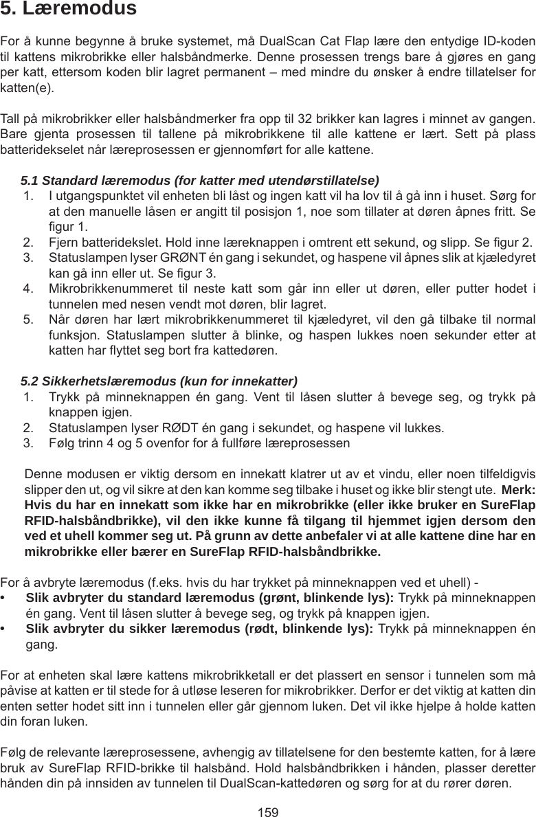 1595. LæremodusFor å kunne begynne å bruke systemet, må DualScan Cat Flap lære den entydige ID-koden til kattens mikrobrikke eller halsbåndmerke. Denne prosessen trengs bare å gjøres en gang per katt, ettersom koden blir lagret permanent – med mindre du ønsker å endre tillatelser for katten(e). Tall på mikrobrikker eller halsbåndmerker fra opp til 32 brikker kan lagres i minnet av gangen. Bare  gjenta  prosessen  til  tallene  på  mikrobrikkene  til  alle  kattene  er  lært.  Sett  på  plass batteridekselet når læreprosessen er gjennomført for alle kattene.5.1 Standard læremodus (for katter med utendørstillatelse)1.  I utgangspunktet vil enheten bli låst og ingen katt vil ha lov til å gå inn i huset. Sørg for at den manuelle låsen er angitt til posisjon 1, noe som tillater at døren åpnes fritt. Se gur 1. 2.  Fjern batteridekslet. Hold inne læreknappen i omtrent ett sekund, og slipp. Se gur 2. 3.  Statuslampen lyser GRØNT én gang i sekundet, og haspene vil åpnes slik at kjæledyret kan gå inn eller ut. Se gur 3. 4.  Mikrobrikkenummeret  til  neste  katt  som  går  inn  eller  ut  døren,  eller  putter  hodet  i tunnelen med nesen vendt mot døren, blir lagret.5.  Når døren har lært mikrobrikkenummeret  til kjæledyret, vil den  gå  tilbake til normal funksjon.  Statuslampen  slutter  å  blinke,  og  haspen  lukkes  noen  sekunder  etter  at katten har yttet seg bort fra kattedøren.5.2 Sikkerhetslæremodus (kun for innekatter)1.  Trykk  på  minneknappen  én  gang.  Vent  til  låsen  slutter  å  bevege  seg,  og  trykk  på knappen igjen.2.  Statuslampen lyser RØDT én gang i sekundet, og haspene vil lukkes.3.  Følg trinn 4 og 5 ovenfor for å fullføre læreprosessenDenne modusen er viktig dersom en innekatt klatrer ut av et vindu, eller noen tilfeldigvis slipper den ut, og vil sikre at den kan komme seg tilbake i huset og ikke blir stengt ute.  Merk: Hvis du har en innekatt som ikke har en mikrobrikke (eller ikke bruker en SureFlap RFID-halsbåndbrikke), vil den ikke kunne få tilgang til hjemmet igjen dersom den ved et uhell kommer seg ut. På grunn av dette anbefaler vi at alle kattene dine har en mikrobrikke eller bærer en SureFlap RFID-halsbåndbrikke.For å avbryte læremodus (f.eks. hvis du har trykket på minneknappen ved et uhell) -• Slik avbryter du standard læremodus (grønt, blinkende lys): Trykk på minneknappen én gang. Vent til låsen slutter å bevege seg, og trykk på knappen igjen.• Slik avbryter du sikker læremodus (rødt, blinkende lys): Trykk på minneknappen én gang.For at enheten skal lære kattens mikrobrikketall er det plassert en sensor i tunnelen som må påvise at katten er til stede for å utløse leseren for mikrobrikker. Derfor er det viktig at katten din enten setter hodet sitt inn i tunnelen eller går gjennom luken. Det vil ikke hjelpe å holde katten din foran luken.Følg de relevante læreprosessene, avhengig av tillatelsene for den bestemte katten, for å lære bruk av SureFlap RFID-brikke til halsbånd. Hold halsbåndbrikken i hånden, plasser deretter hånden din på innsiden av tunnelen til DualScan-kattedøren og sørg for at du rører døren.