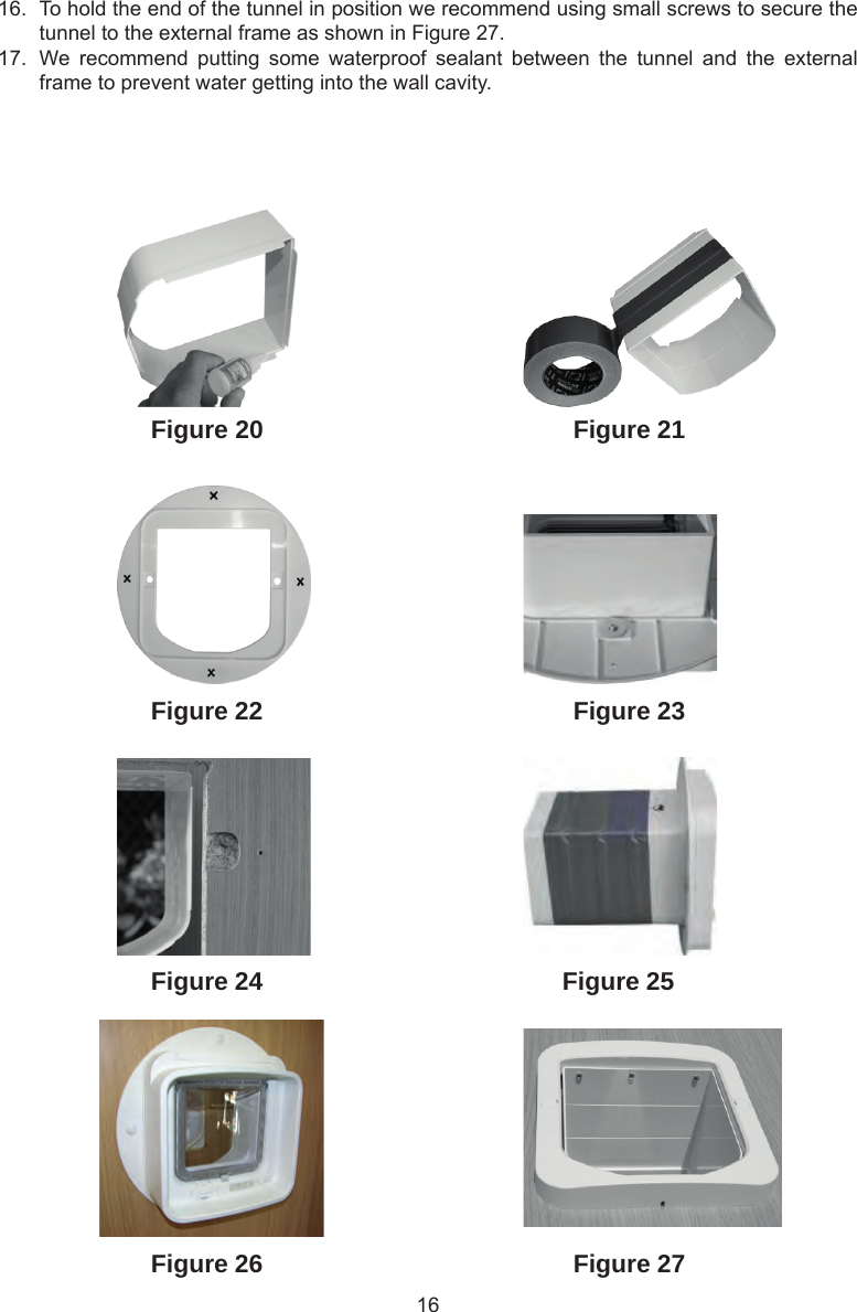 16Figure 27Figure 26Figure 25Figure 24Figure 23Figure 21Figure 22Figure 2016.  To hold the end of the tunnel in position we recommend using small screws to secure the tunnel to the external frame as shown in Figure 27.17.  We  recommend  putting  some  waterproof  sealant  between  the  tunnel  and  the  external frame to prevent water getting into the wall cavity.