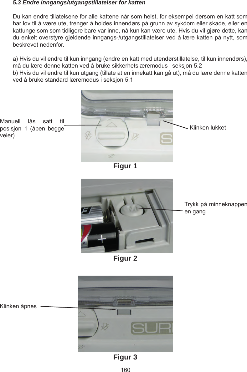 1605.3 Endre inngangs/utgangstillatelser for kattenDu kan endre tillatelsene for alle kattene når som helst, for eksempel dersom en katt som har lov til å være ute, trenger å holdes innendørs på grunn av sykdom eller skade, eller en kattunge som som tidligere bare var inne, nå kun kan være ute. Hvis du vil gjøre dette, kan du enkelt overstyre gjeldende inngangs-/utgangstillatelser ved å lære katten på nytt, som beskrevet nedenfor.a) Hvis du vil endre til kun inngang (endre en katt med utendørstillatelse, til kun innendørs), må du lære denne katten ved å bruke sikkerhetslæremodus i seksjon 5.2b) Hvis du vil endre til kun utgang (tillate at en innekatt kan gå ut), må du lære denne katten ved å bruke standard læremodus i seksjon 5.1Manuell  lås  satt  til posisjon  1  (åpen  begge veier)Klinken lukketTrykk på minneknappen en gangKlinken åpnesFigur 1Figur 2Figur 3