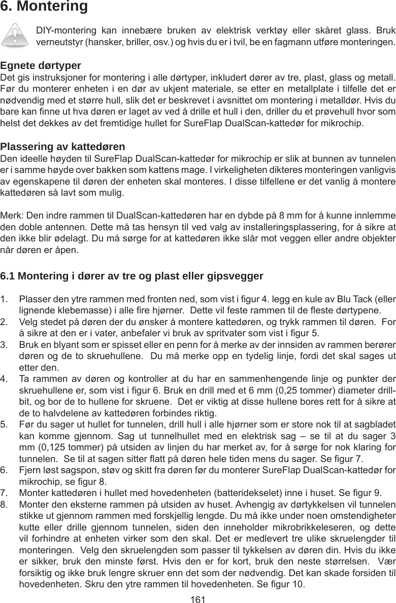 1616. MonteringDIY-montering  kan  innebære  bruken  av  elektrisk  verktøy  eller  skåret  glass.  Bruk verneutstyr (hansker, briller, osv.) og hvis du er i tvil, be en fagmann utføre monteringen. Egnete dørtyperDet gis instruksjoner for montering i alle dørtyper, inkludert dører av tre, plast, glass og metall. Før du monterer enheten i en dør av ukjent materiale, se etter en metallplate i tilfelle det er nødvendig med et større hull, slik det er beskrevet i avsnittet om montering i metalldør. Hvis du bare kan nne ut hva døren er laget av ved å drille et hull i den, driller du et prøvehull hvor som helst det dekkes av det fremtidige hullet for SureFlap DualScan-kattedør for mikrochip. Plassering av kattedørenDen ideelle høyden til SureFlap DualScan-kattedør for mikrochip er slik at bunnen av tunnelen er i samme høyde over bakken som kattens mage. I virkeligheten dikteres monteringen vanligvis av egenskapene til døren der enheten skal monteres. I disse tilfellene er det vanlig å montere kattedøren så lavt som mulig.Merk: Den indre rammen til DualScan-kattedøren har en dybde på 8 mm for å kunne innlemme den doble antennen. Dette må tas hensyn til ved valg av installeringsplassering, for å sikre at den ikke blir ødelagt. Du må sørge for at kattedøren ikke slår mot veggen eller andre objekter når døren er åpen.6.1 Montering i dører av tre og plast eller gipsvegger1.  Plasser den ytre rammen med fronten ned, som vist i gur 4. legg en kule av Blu Tack (eller lignende klebemasse) i alle re hjørner.  Dette vil feste rammen til de este dørtypene. 2.  Velg stedet på døren der du ønsker å montere kattedøren, og trykk rammen til døren.  For å sikre at den er i vater, anbefaler vi bruk av spritvater som vist i gur 5. 3.  Bruk en blyant som er spisset eller en penn for å merke av der innsiden av rammen berører døren og de to skruehullene.  Du må merke opp en tydelig linje, fordi det skal sages ut etter den.4.  Ta rammen av døren og kontroller at du har en sammenhengende linje og punkter der skruehullene er, som vist i gur 6. Bruk en drill med et 6 mm (0,25 tommer) diameter drill-bit, og bor de to hullene for skruene.  Det er viktig at disse hullene bores rett for å sikre at de to halvdelene av kattedøren forbindes riktig.5.  Før du sager ut hullet for tunnelen, drill hull i alle hjørner som er store nok til at sagbladet kan  komme  gjennom.  Sag  ut  tunnelhullet  med  en  elektrisk  sag  –  se  til  at  du  sager  3 mm (0,125 tommer) på utsiden av linjen du har merket av, for å sørge for nok klaring for tunnelen.  Se til at sagen sitter att på døren hele tiden mens du sager. Se gur 7.   6.  Fjern løst sagspon, støv og skitt fra døren før du monterer SureFlap DualScan-kattedør for mikrochip, se gur 8. 7.  Monter kattedøren i hullet med hovedenheten (batteridekselet) inne i huset. Se gur 9.8.  Monter den eksterne rammen på utsiden av huset. Avhengig av dørtykkelsen vil tunnelen stikke ut gjennom rammen med forskjellig lengde. Du må ikke under noen omstendigheter kutte  eller  drille  gjennom  tunnelen,  siden  den  inneholder  mikrobrikkeleseren,  og  dette vil forhindre at  enheten  virker som den  skal. Det er  medlevert  tre ulike skruelengder  til monteringen.  Velg den skruelengden som passer til tykkelsen av døren din. Hvis du ikke er  sikker,  bruk  den  minste  først.  Hvis  den  er  for  kort,  bruk  den  neste  størrelsen.    Vær forsiktig og ikke bruk lengre skruer enn det som der nødvendig. Det kan skade forsiden til hovedenheten. Skru den ytre rammen til hovedenheten. Se gur 10.