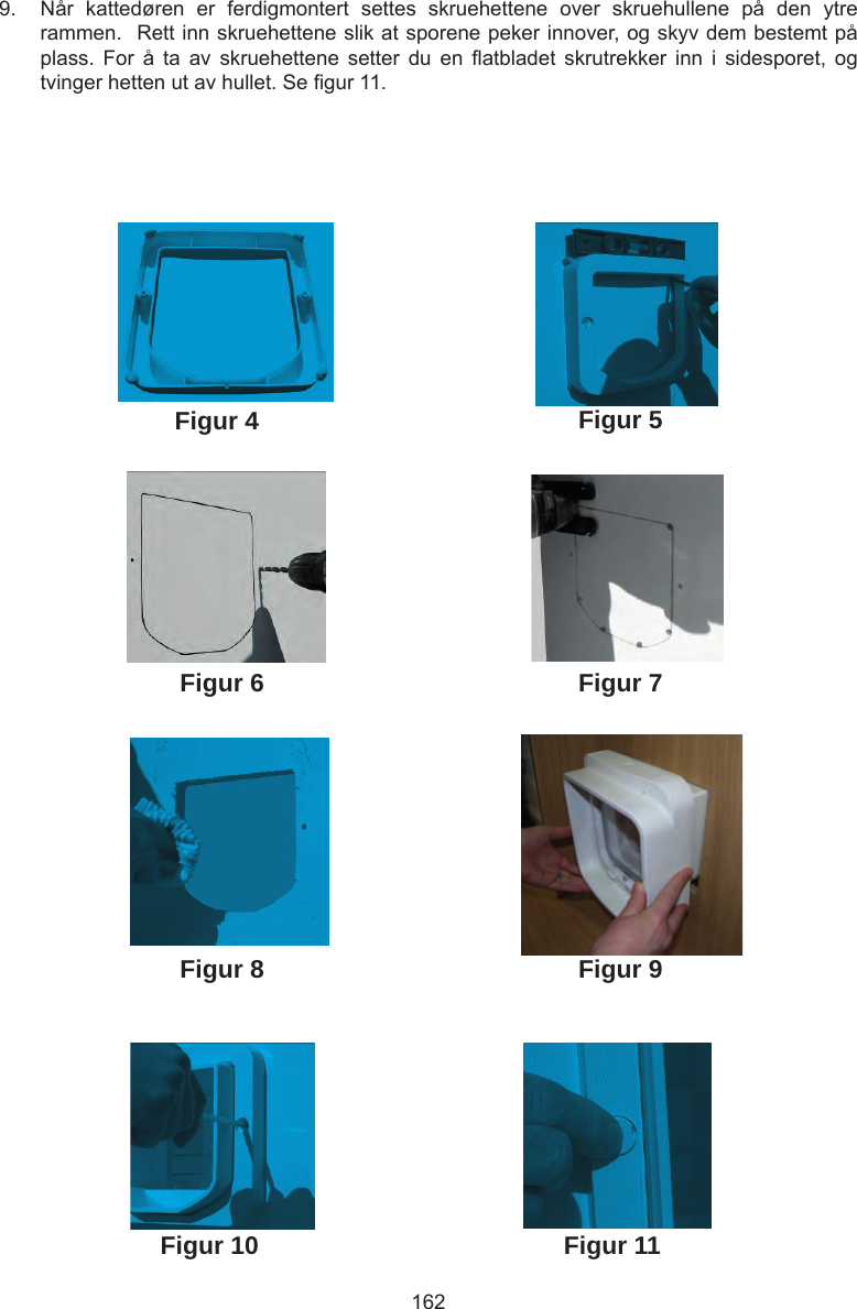 1629.  Når  kattedøren  er  ferdigmontert  settes  skruehettene  over  skruehullene  på  den  ytre rammen.  Rett inn skruehettene slik at sporene peker innover, og skyv dem bestemt på plass.  For  å  ta  av  skruehettene  setter  du  en  atbladet  skrutrekker  inn  i  sidesporet,  og tvinger hetten ut av hullet. Se gur 11. Figur 4Figur 6Figur 5Figur 7Figur 8 Figur 9Figur 10 Figur 11