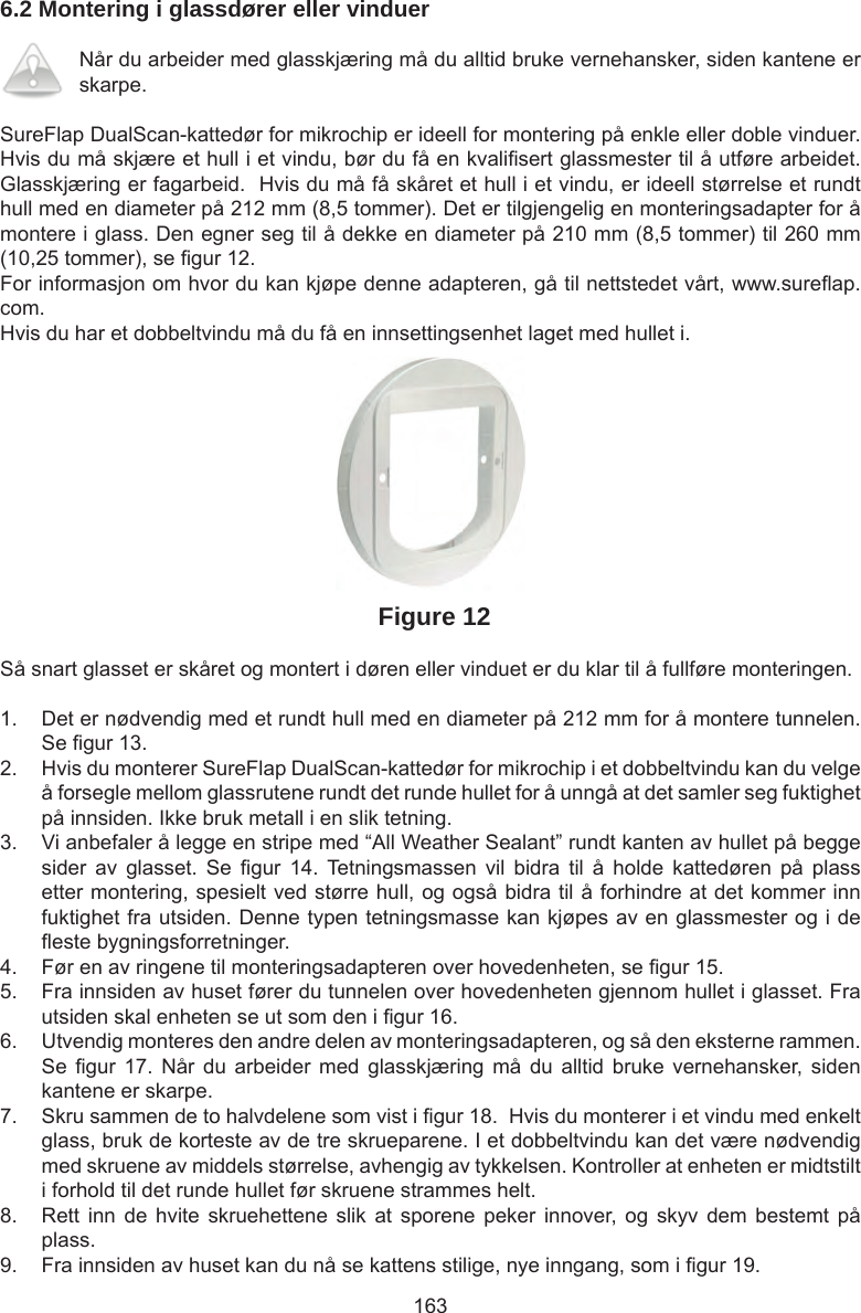 1636.2 Montering i glassdører eller vinduerNår du arbeider med glasskjæring må du alltid bruke vernehansker, siden kantene er skarpe. SureFlap DualScan-kattedør for mikrochip er ideell for montering på enkle eller doble vinduer.  Hvis du må skjære et hull i et vindu, bør du få en kvali sert glassmester til å utføre arbeidet. Glasskjæring er fagarbeid.  Hvis du må få skåret et hull i et vindu, er ideell størrelse et rundt hull med en diameter på 212 mm (8,5 tommer). Det er tilgjengelig en monteringsadapter for å montere i glass. Den egner seg til å dekke en diameter på 210 mm (8,5 tommer) til 260 mm (10,25 tommer), se  gur 12.For informasjon om hvor du kan kjøpe denne adapteren, gå til nettstedet vårt, www.sure ap.com. Hvis du har et dobbeltvindu må du få en innsettingsenhet laget med hullet i.Figure 12Så snart glasset er skåret og montert i døren eller vinduet er du klar til å fullføre monteringen.1.  Det er nødvendig med et rundt hull med en diameter på 212 mm for å montere tunnelen. Se  gur 13. 2.  Hvis du monterer SureFlap DualScan-kattedør for mikrochip i et dobbeltvindu kan du velge å forsegle mellom glassrutene rundt det runde hullet for å unngå at det samler seg fuktighet på innsiden. Ikke bruk metall i en slik tetning.3.  Vi anbefaler å legge en stripe med “All Weather Sealant” rundt kanten av hullet på begge sider  av  glasset.  Se   gur 14.  Tetningsmassen  vil  bidra  til  å  holde  kattedøren  på  plass etter montering, spesielt ved større hull, og også bidra til å forhindre at det kommer inn fuktighet fra utsiden. Denne typen tetningsmasse kan kjøpes av en glassmester og i de  este bygningsforretninger.  4.  Før en av ringene til monteringsadapteren over hovedenheten, se  gur 15.  5.  Fra innsiden av huset fører du tunnelen over hovedenheten gjennom hullet i glasset. Fra utsiden skal enheten se ut som den i  gur 16.6.  Utvendig monteres den andre delen av monteringsadapteren, og så den eksterne rammen. Se  gur 17.  Når  du  arbeider  med glasskjæring  må  du  alltid  bruke vernehansker, siden kantene er skarpe. 7.  Skru sammen de to halvdelene som vist i  gur 18.  Hvis du monterer i et vindu med enkelt glass, bruk de korteste av de tre skrueparene. I et dobbeltvindu kan det være nødvendig med skruene av middels størrelse, avhengig av tykkelsen. Kontroller at enheten er midtstilt i forhold til det runde hullet før skruene strammes helt. 8.  Rett inn  de  hvite skruehettene  slik  at  sporene  peker  innover,  og  skyv  dem  bestemt  på plass.9.  Fra innsiden av huset kan du nå se kattens stilige, nye inngang, som i  gur 19.