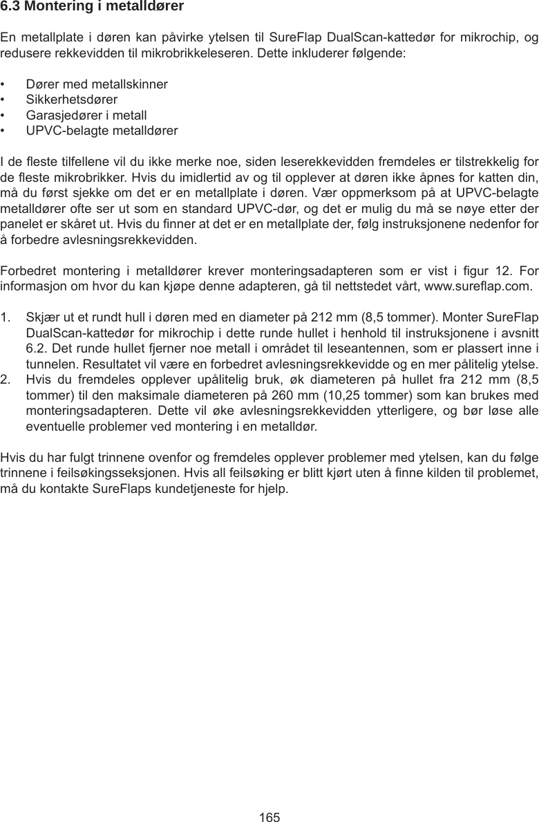 1656.3 Montering i metalldører En metallplate i døren kan påvirke ytelsen til SureFlap DualScan-kattedør for mikrochip, og redusere rekkevidden til mikrobrikkeleseren. Dette inkluderer følgende:•  Dører med metallskinner•  Sikkerhetsdører•  Garasjedører i metall•  UPVC-belagte metalldørerI de este tilfellene vil du ikke merke noe, siden leserekkevidden fremdeles er tilstrekkelig for de este mikrobrikker. Hvis du imidlertid av og til opplever at døren ikke åpnes for katten din, må du først sjekke om det er en metallplate i døren. Vær oppmerksom på at UPVC-belagte metalldører ofte ser ut som en standard UPVC-dør, og det er mulig du må se nøye etter der panelet er skåret ut. Hvis du nner at det er en metallplate der, følg instruksjonene nedenfor for å forbedre avlesningsrekkevidden.Forbedret  montering  i  metalldører  krever  monteringsadapteren  som  er  vist  i  gur  12.  For informasjon om hvor du kan kjøpe denne adapteren, gå til nettstedet vårt, www.sureap.com.  1.  Skjær ut et rundt hull i døren med en diameter på 212 mm (8,5 tommer). Monter SureFlap DualScan-kattedør for mikrochip i dette runde hullet i henhold til instruksjonene i avsnitt 6.2. Det runde hullet fjerner noe metall i området til leseantennen, som er plassert inne i tunnelen. Resultatet vil være en forbedret avlesningsrekkevidde og en mer pålitelig ytelse. 2.  Hvis  du  fremdeles  opplever  upålitelig  bruk,  øk  diameteren  på  hullet  fra  212  mm  (8,5 tommer) til den maksimale diameteren på 260 mm (10,25 tommer) som kan brukes med monteringsadapteren.  Dette  vil  øke  avlesningsrekkevidden  ytterligere,  og  bør  løse  alle eventuelle problemer ved montering i en metalldør.Hvis du har fulgt trinnene ovenfor og fremdeles opplever problemer med ytelsen, kan du følge trinnene i feilsøkingsseksjonen. Hvis all feilsøking er blitt kjørt uten å nne kilden til problemet, må du kontakte SureFlaps kundetjeneste for hjelp.